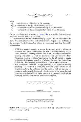 Dmn ¼
1
3
X
N
j¼1

Qmn
	 

j
h3
j  h3
j1
 
, (3:92)
where
N ¼ total number of laminas in the laminate
(
Qmn)j ¼ elements in the [
Q] matrix of the jth lamina
hj1 ¼ distance from the midplane to the top of the jth lamina
hj ¼ distance from the midplane to the bottom of the jth lamina
For the coordinate system shown in Figure 3.46, hj is positive below the mid-
plane and negative above the midplane.
The elements of the stiffness matrices [A], [B], and [D] are functions of the
elastic properties of each lamina and its location with respect to the midplane of
the laminate. The following observations are important regarding these stiff-
ness matrices:
1. If [B] is a nonzero matrix, a normal force, such as Nxx, will create
extension and shear deformations as well as bending–twisting curva-
tures. Similarly, a bending moment, such as Mxx, will create bending and
twisting curvatures as well as extension-shear deformations. Such
‘‘extension-bending coupling,’’ represented by the [B] matrix, is unique
in laminated structures regardless of whether the layers are isotropic or
orthotropic. The coupling occurs because of the stacking of layers.
2. For a symmetric laminate, [B] ¼ [0] and there is no extension-bending
coupling. To construct a symmetric laminate, every lamina of þu
orientation above the midplane must be matched with an identical (in
thickness and material) lamina of þu orientation at the same distance
below the midplane (Figure 3.48). Note that a symmetric angle-ply or
cross-ply laminate contains an odd number of plies.
t0
t0
Midplane
h1
h1
+q
+q
FIGURE 3.48 Symmetric laminate configuration for which [B] ¼ [0], and therefore no
extension-bending coupling.
ß 2007 by Taylor  Francis Group, LLC.
 