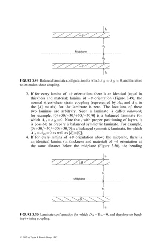 3. If for every lamina of þu orientation, there is an identical (equal in
thickness and material) lamina of u orientation (Figure 3.49), the
normal stress–shear strain coupling (represented by A16 and A26 in
the [A] matrix) for the laminate is zero. The locations of these
two laminas are arbitrary. Such a laminate is called balanced;
for example, [0=þ30=30=þ30=30=0] is a balanced laminate for
which A16 ¼ A26 ¼ 0. Note that, with proper positioning of layers, it
is possible to prepare a balanced symmetric laminate. For example,
[0=þ30=30=30=þ30=0] is a balanced symmetric laminate, for which
A16 ¼ A26 ¼ 0 as well as [B] ¼ [0].
4. If for every lamina of þu orientation above the midplane, there is
an identical lamina (in thickness and material) of u orientation at
the same distance below the midplane (Figure 3.50), the bending
Midplane
+q
−q
t0
t0
h2
h1
FIGURE 3.49 Balanced laminate configuration for which A16 ¼ A26 ¼ 0, and therefore
no extension-shear coupling.
Midplane
+q
−q
t0
t0
h1
h1
FIGURE 3.50 Laminate configuration for which D16 ¼ D26 ¼ 0, and therefore no bend-
ing-twisting coupling.
ß 2007 by Taylor  Francis Group, LLC.
 