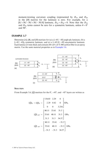 moment-twisting curvature coupling (represented by D16 and D26
in the [D] matrix) for the laminate is zero. For example, for a
[0=þ30=30=þ30=30=0] laminate, D16 ¼ D26 ¼ 0. Note that the D16
and D26 terms cannot be zero for a symmetric laminate, unless u ¼ 08
and 908.
EXAMPLE 3.7
Determine [A], [B], and [D] matrices for (a) a [þ45=45] angle-ply laminate, (b) a
[þ45=45]S symmetric laminate, and (c) a [þ45=0=45] unsymmetric laminate.
Each lamina is 6 mm thick and contains 60 vol% of T-300 carbon fiber in an epoxy
matrix. Use the same material properties as in Example 3.6.
Laminated structure
Mid
plane
(a)
Mid
plane
(b)
h0
h0
h0
h2
h2
h4
h2
h1
h1
h3
−h3
+z
+z
+z
(1) +45⬚
(2) −45⬚
(1) +45⬚
(4) +45⬚
(2) −45⬚
(1) +45⬚
(2) 0⬚
(3) −45⬚
(3) −45⬚
−h1
Mid
plane
(c)
SOLUTION
From Example 3.6, [
Q] matrices for the 08, þ458, and 458 layers are written as
[
Q]0 ¼ [Q]0 ¼
134:03 2:29 0
2:29 8:82 0
0 0 3:254
2
6
6
4
3
7
7
5GPa,
[
Q]þ45 ¼
40:11 33:61 31:3
33:61 40:11 31:3
31:3 31:3 34:57
2
6
6
4
3
7
7
5 GPa,
[
Q]45 ¼
40:11 33:61 31:3
33:61 40:11 31:3
31:3 31:3 34:57
2
6
6
4
3
7
7
5 GPa:
ß 2007 by Taylor  Francis Group, LLC.
 