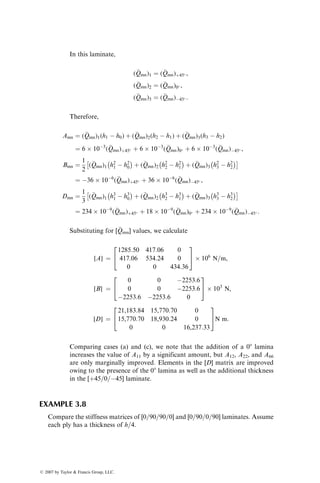 ¼ 72  109
(
Qmn)þ45 þ 72  109
(
Qmn)45 :
Substituting for various (
Qmn) values, we calculate
[A] ¼
481:32 403:32 0
403:32 481:32 0
0 0 414:84
2
6
6
6
4
3
7
7
7
5
 106
N=m,
[B] ¼
0 0 1126:8
0 0 1126:8
1126:8 1126:8 0
2
6
6
6
4
3
7
7
7
5
 103
N,
[D] ¼
5775:84 4839:84 0
4839:84 5775:84 0
0 0 4978:08
2
6
6
6
4
3
7
7
7
5
N m:
Note that for a [þ45=45] angle-ply laminate, A16 ¼ A26 ¼ 0 (since it is
balanced) as well as D16 ¼ D26 ¼ 0.
(b) [(45=45)]S Symmetric laminate: From the figure (top right), we note that
h3 ¼ h1 ¼ 0.006 m, h4 ¼ h0 ¼ 0.012 m, and h2 ¼ 0. In this laminate,
(
Qmn)4 ¼ (
Qmn)1 ¼ (
Qmn)þ45
ß 2007 by Taylor  Francis Group, LLC.
 