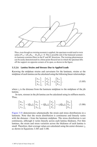 ¼ 234  109
(
Qmn)þ45 þ 18  109
(
Qmn)0 þ 234  109
(
Qmn)45 :
Substituting for [
Qmn] values, we calculate
[A] ¼
1285:50 417:06 0
417:06 534:24 0
0 0 434:36
2
4
3
5  106
N=m,
[B] ¼
0 0 2253:6
0 0 2253:6
2253:6 2253:6 0
2
4
3
5  103
N,
[D] ¼
21,183:84 15,770:70 0
15,770:70 18,930:24 0
0 0 16,237:33
2
4
3
5N m:
Comparing cases (a) and (c), we note that the addition of a 08 lamina
increases the value of A11 by a significant amount, but A12, A22, and A66
are only marginally improved. Elements in the [D] matrix are improved
owing to the presence of the 08 lamina as well as the additional thickness
in the [þ45=0=45] laminate.
EXAMPLE 3.8
Compare the stiffness matrices of [0=90=90=0] and [0=90=0=90] laminates. Assume
each ply has a thickness of h=4.
ß 2007 by Taylor  Francis Group, LLC.
 