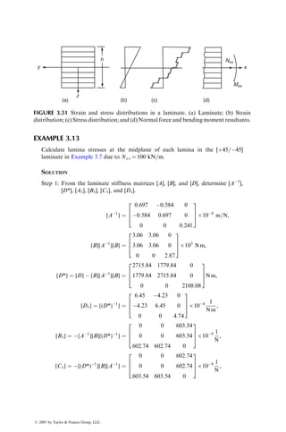 0
90
h/2
h/2
h/2
h/2
+z
h/4
h/4
Midplane
h/4
h/4 90
0
(a) (b)
0
90
0
90
SOLUTION
First, we note that for 08 and 908 plies,
(Q11)0 ¼ (Q22)90,
(Q22)0 ¼ (Q11)90,
(Q12)0 ¼ (Q12)90,
(Q66)0 ¼ (Q66)90,
(Q16)0 ¼ (Q16)90 ¼ 0,
(Q26)0 ¼ (Q26)90 ¼ 0:
For the [0=90=90=0] laminate on the left,
Aij ¼ (Qij)0 
h
4
 
h
2
 
 
þ (Qij)90 0  
h
4
 
 
þ (Qij)90
h
4
 0
 
þ (Qij)0
h
2

h
4
 
¼
h
2
[(Qij)0 þ (Qij)90],
Bij ¼ 0 (since this is a symmetric laminate),
Dij ¼
1
3
(
(Qij)0 
h
4
 3
 
h
2
 3
 #
þ (Qij)90 0  
h
4
 3
 #
þ (Qij)90
h
4
 3
0
 #
þ (Qij)0
h
2
 3

h
4
 3
 #)
¼
h3
96
[7(Qij)0 þ (Qij)90]:
For the [0=90=0=90] laminate on the right,
ß 2007 by Taylor  Francis Group, LLC.
 