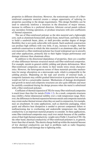 properties in different directions. However, the nonisotropic nature of a fiber-
reinforced composite material creates a unique opportunity of tailoring its
properties according to the design requirements. This design flexibility can be
used to selectively reinforce a structure in the directions of major stresses,
increase its stiffness in a preferred direction, fabricate curved panels without
any secondary forming operation, or produce structures with zero coefficients
of thermal expansion.
The use of fiber-reinforced polymer as the skin material and a lightweight
core, such as aluminum honeycomb, plastic foam, metal foam, and balsa wood,
to build a sandwich beam, plate, or shell provides another degree of design
flexibility that is not easily achievable with metals. Such sandwich construction
can produce high stiffness with very little, if any, increase in weight. Another
sandwich construction in which the skin material is an aluminum alloy and the
core material is a fiber-reinforced polymer has found widespread use in aircrafts
and other applications, primarily due to their higher fatigue performance and
damage tolerance than aluminum alloys.
In addition to the directional dependence of properties, there are a number
of other differences between structural metals and fiber-reinforced composites.
For example, metals in general exhibit yielding and plastic deformation. Most
fiber-reinforced composites are elastic in their tensile stress–strain character-
istics. However, the heterogeneous nature of these materials provides mechan-
isms for energy absorption on a microscopic scale, which is comparable to the
yielding process. Depending on the type and severity of external loads, a
composite laminate may exhibit gradual deterioration in properties but usually
would not fail in a catastrophic manner. Mechanisms of damage development
and growth in metal and composite structures are also quite different and must
be carefully considered during the design process when the metal is substituted
with a fiber-reinforced polymer.
Coefficient of thermal expansion (CTE) for many fiber-reinforced composites
is much lower than that for metals (Table 1.2). As a result, composite structures
may exhibit a better dimensional stability over a wide temperature range. How-
ever, the differences in thermal expansion between metals and composite materials
may create undue thermal stresses when they are used in conjunction, for example,
near an attachment. In some applications, such as electronic packaging, where
quick and effective heat dissipation is needed to prevent component failure or
malfunctioning due to overheating and undesirable temperature rise, thermal
conductivity is an important material property to consider. In these applications,
some fiber-reinforced composites may excel over metals because of the combin-
ation of their high thermal conductivity–weight ratio (Table 1.2) and low CTE. On
the other hand, electrical conductivity of fiber-reinforced polymers is, in general,
lower than that of metals. The electric charge build up within the material because
of low electrical conductivity can lead to problems such as radio frequency
interference (RFI) and damage due to lightning strike.
ß 2007 by Taylor  Francis Group, LLC.
 