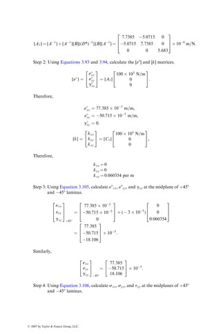 Aij ¼ (Qij)0 
h
4
 
 
h
2
 
 
þ (Qij)90 0  
h
4
 
 
þ (Qij)0
h
4
 0
 
þ (Qij)90
h
2

h
4
 
¼
h
2
[(Qij)0 þ (Qij)90],
Bij ¼
1
2
(
(Qij)0 
h
4
 2
 
h
2
 2
 #
þ (Qij)90 0  
h
4
 2
 #
þ (Qij)0
h
4
 2
0
 #
þ (Qij)90
h
2
 2

h
4
 2
 #)
¼
h2
16
[ (Qij)0 þ (Qij)90],
Dij ¼
1
3
(
(Qij)0 
h
4
 3
 
h
2
 3
 #
þ (Qij)90 0  
h
4
 3
 #
þ (Qij)0
h
4
 3
0
 #
þ (Qij)90
h
2
 3

h
4
 3
 #)
¼
h3
24
[(Qij)0 þ (Qij)90]:
This example demonstrates the influence of stacking sequence on the stiffness
matrices and the difference it can make to the elastic response of laminates
containing similar plies, but arranged in different orders. In this case, although
[A] matrices for the [0=90=90=0] and [0=90=0=90] are identical, their [B] and [D]
matrices are different.
3.3.2.5 Midplane Strains and Curvatures
If the normal force and moment resultants acting on a laminate are known, its
midplane strains and curvatures can be calculated by inverting Equations 3.85
and 3.86. Thus,
«
xx
«
yy
g
xy
2
4
3
5 ¼ [A1]
Nxx
Nyy
Nxy
2
4
3
5 þ [B1]
Mxx
Myy
Mxy
2
4
3
5 (3:93)
and
kxx
kyy
kxy
2
4
3
5 ¼ [C1]
Nxx
Nyy
Nxy
2
4
3
5 þ [D1]
Mxx
Myy
Mxy
2
4
3
5, (3:94)
ß 2007 by Taylor  Francis Group, LLC.
 