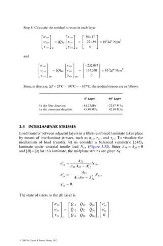 [A1] ¼ [A1
]þ[A1
][B][(D*)1
][B][A1
] ¼
7:7385 5:0715 0
5:0715 7:7385 0
0 0 5:683
2
6
4
3
7
5109
m=N:
Step 2: Using Equations 3.93 and 3.94, calculate the [«8] and [k] matrices.
[«
] ¼
«
xx
«
yy
g
xy
2
4
3
5 ¼ [A1]
100  103
N=m
0
0
2
4
3
5:
Therefore,
«
xx ¼ 77:385  105
m=m,
«
yy ¼ 50:715  105
m=m,
g
xy ¼ 0:
[k] ¼
kxx
kyy
kxy
2
4
3
5 ¼ [C1]
100  103
N=m
0
0
2
4
3
5,
Therefore,
kxx ¼ 0
kyy ¼ 0
kxy ¼ 0.060354 per m
Step 3: Using Equation 3.105, calculate «8xx, «8yy, and gxy at the midplane of þ458
and 458 laminas.
«xx
«yy
gxy
2
6
4
3
7
5
þ45
¼
77:385  105
50:715  105
0
2
6
4
3
7
5 þ ( 3  103
)
0
0
0:060354
2
6
4
3
7
5
¼
77:385
50:715
18:106
2
6
4
3
7
5  105
:
Similarly,
«xx
«yy
gxy
2
4
3
5
45
¼
77:385
50:715
18:106
2
4
3
5  105
:
Step 4: Using Equation 3.106, calculate sxx, syy, and txy at the midplanes of þ458
and 458 laminas.
ß 2007 by Taylor  Francis Group, LLC.
 