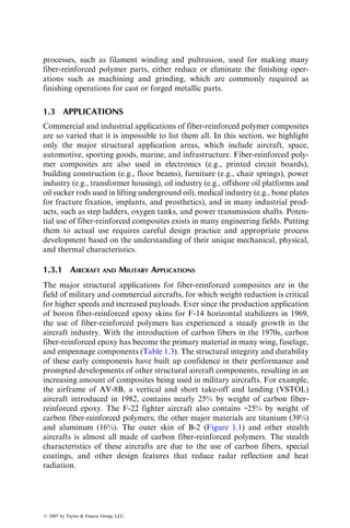 processes, such as filament winding and pultrusion, used for making many
fiber-reinforced polymer parts, either reduce or eliminate the finishing oper-
ations such as machining and grinding, which are commonly required as
finishing operations for cast or forged metallic parts.
1.3 APPLICATIONS
Commercial and industrial applications of fiber-reinforced polymer composites
are so varied that it is impossible to list them all. In this section, we highlight
only the major structural application areas, which include aircraft, space,
automotive, sporting goods, marine, and infrastructure. Fiber-reinforced poly-
mer composites are also used in electronics (e.g., printed circuit boards),
building construction (e.g., floor beams), furniture (e.g., chair springs), power
industry (e.g., transformer housing), oil industry (e.g., offshore oil platforms and
oil sucker rods used in lifting underground oil), medical industry (e.g., bone plates
for fracture fixation, implants, and prosthetics), and in many industrial prod-
ucts, such as step ladders, oxygen tanks, and power transmission shafts. Poten-
tial use of fiber-reinforced composites exists in many engineering fields. Putting
them to actual use requires careful design practice and appropriate process
development based on the understanding of their unique mechanical, physical,
and thermal characteristics.
1.3.1 AIRCRAFT AND MILITARY APPLICATIONS
The major structural applications for fiber-reinforced composites are in the
field of military and commercial aircrafts, for which weight reduction is critical
for higher speeds and increased payloads. Ever since the production application
of boron fiber-reinforced epoxy skins for F-14 horizontal stabilizers in 1969,
the use of fiber-reinforced polymers has experienced a steady growth in the
aircraft industry. With the introduction of carbon fibers in the 1970s, carbon
fiber-reinforced epoxy has become the primary material in many wing, fuselage,
and empennage components (Table 1.3). The structural integrity and durability
of these early components have built up confidence in their performance and
prompted developments of other structural aircraft components, resulting in an
increasing amount of composites being used in military aircrafts. For example,
the airframe of AV-8B, a vertical and short take-off and landing (VSTOL)
aircraft introduced in 1982, contains nearly 25% by weight of carbon fiber-
reinforced epoxy. The F-22 fighter aircraft also contains ~25% by weight of
carbon fiber-reinforced polymers; the other major materials are titanium (39%)
and aluminum (16%). The outer skin of B-2 (Figure 1.1) and other stealth
aircrafts is almost all made of carbon fiber-reinforced polymers. The stealth
characteristics of these aircrafts are due to the use of carbon fibers, special
coatings, and other design features that reduce radar reflection and heat
radiation.
ß 2007 by Taylor  Francis Group, LLC.
 
