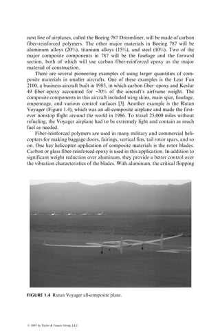 next line of airplanes, called the Boeing 787 Dreamliner, will be made of carbon
fiber-reinforced polymers. The other major materials in Boeing 787 will be
aluminum alloys (20%), titanium alloys (15%), and steel (10%). Two of the
major composite components in 787 will be the fuselage and the forward
section, both of which will use carbon fiber-reinforced epoxy as the major
material of construction.
There are several pioneering examples of using larger quantities of com-
posite materials in smaller aircrafts. One of these examples is the Lear Fan
2100, a business aircraft built in 1983, in which carbon fiber–epoxy and Kevlar
49 fiber–epoxy accounted for ~70% of the aircraft’s airframe weight. The
composite components in this aircraft included wing skins, main spar, fuselage,
empennage, and various control surfaces [3]. Another example is the Rutan
Voyager (Figure 1.4), which was an all-composite airplane and made the first-
ever nonstop flight around the world in 1986. To travel 25,000 miles without
refueling, the Voyager airplane had to be extremely light and contain as much
fuel as needed.
Fiber-reinforced polymers are used in many military and commercial heli-
copters for making baggage doors, fairings, vertical fins, tail rotor spars, and so
on. One key helicopter application of composite materials is the rotor blades.
Carbon or glass fiber-reinforced epoxy is used in this application. In addition to
significant weight reduction over aluminum, they provide a better control over
the vibration characteristics of the blades. With aluminum, the critical flopping
FIGURE 1.4 Rutan Voyager all-composite plane.
ß 2007 by Taylor  Francis Group, LLC.
 