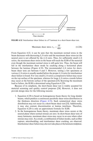 4.1.2 COMPRESSIVE PROPERTIES
Compressive properties of thin composite laminates are difficult to measure
owing to sidewise buckling of specimens. A number of test methods and
specimen designs have been developed to overcome the buckling problem
[12]. Three of these test methods are described as follows.
Celanese test: This was the first ASTM standard test developed for testing
fiber-reinforced composites in compression; however, because of its several
deficiencies, it is no longer a standard test. It employs a straight-sided specimen
with tabs bonded at its ends and 108 tapered collet-type grips that fit into
sleeves with a matching inner taper (Figure 4.20). An outer cylindrical shell is
used for ease of assembly and alignment. As the compressive load is applied at
Specimen
3.99 mm
(a)
Collet
grip
Tapered
sleeve
Cylindrical
shell
63.5
mm
diameter
63.5 mm
12.7 mm
63.5 mm
10⬚
FIGURE 4.20 (a) Celanese test specimen and fixture for compression testing.
(continued)
ß 2007 by Taylor  Francis Group, LLC.
 