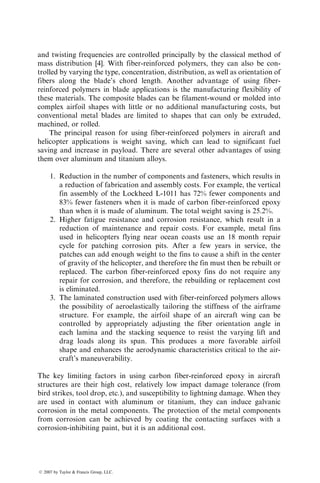 and twisting frequencies are controlled principally by the classical method of
mass distribution [4]. With fiber-reinforced polymers, they can also be con-
trolled by varying the type, concentration, distribution, as well as orientation of
fibers along the blade’s chord length. Another advantage of using fiber-
reinforced polymers in blade applications is the manufacturing flexibility of
these materials. The composite blades can be filament-wound or molded into
complex airfoil shapes with little or no additional manufacturing costs, but
conventional metal blades are limited to shapes that can only be extruded,
machined, or rolled.
The principal reason for using fiber-reinforced polymers in aircraft and
helicopter applications is weight saving, which can lead to significant fuel
saving and increase in payload. There are several other advantages of using
them over aluminum and titanium alloys.
1. Reduction in the number of components and fasteners, which results in
a reduction of fabrication and assembly costs. For example, the vertical
fin assembly of the Lockheed L-1011 has 72% fewer components and
83% fewer fasteners when it is made of carbon fiber-reinforced epoxy
than when it is made of aluminum. The total weight saving is 25.2%.
2. Higher fatigue resistance and corrosion resistance, which result in a
reduction of maintenance and repair costs. For example, metal fins
used in helicopters flying near ocean coasts use an 18 month repair
cycle for patching corrosion pits. After a few years in service, the
patches can add enough weight to the fins to cause a shift in the center
of gravity of the helicopter, and therefore the fin must then be rebuilt or
replaced. The carbon fiber-reinforced epoxy fins do not require any
repair for corrosion, and therefore, the rebuilding or replacement cost
is eliminated.
3. The laminated construction used with fiber-reinforced polymers allows
the possibility of aeroelastically tailoring the stiffness of the airframe
structure. For example, the airfoil shape of an aircraft wing can be
controlled by appropriately adjusting the fiber orientation angle in
each lamina and the stacking sequence to resist the varying lift and
drag loads along its span. This produces a more favorable airfoil
shape and enhances the aerodynamic characteristics critical to the air-
craft’s maneuverability.
The key limiting factors in using carbon fiber-reinforced epoxy in aircraft
structures are their high cost, relatively low impact damage tolerance (from
bird strikes, tool drop, etc.), and susceptibility to lightning damage. When they
are used in contact with aluminum or titanium, they can induce galvanic
corrosion in the metal components. The protection of the metal components
from corrosion can be achieved by coating the contacting surfaces with a
corrosion-inhibiting paint, but it is an additional cost.
ß 2007 by Taylor  Francis Group, LLC.
 