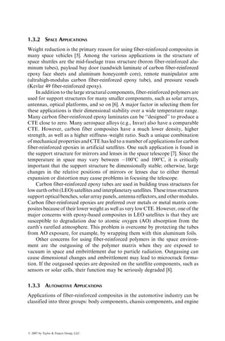 1.3.2 SPACE APPLICATIONS
Weight reduction is the primary reason for using fiber-reinforced composites in
many space vehicles [5]. Among the various applications in the structure of
space shuttles are the mid-fuselage truss structure (boron fiber-reinforced alu-
minum tubes), payload bay door (sandwich laminate of carbon fiber-reinforced
epoxy face sheets and aluminum honeycomb core), remote manipulator arm
(ultrahigh-modulus carbon fiber-reinforced epoxy tube), and pressure vessels
(Kevlar 49 fiber-reinforced epoxy).
In addition to the large structural components, fiber-reinforced polymers are
used for support structures for many smaller components, such as solar arrays,
antennas, optical platforms, and so on [6]. A major factor in selecting them for
these applications is their dimensional stability over a wide temperature range.
Many carbon fiber-reinforced epoxy laminates can be ‘‘designed’’ to produce a
CTE close to zero. Many aerospace alloys (e.g., Invar) also have a comparable
CTE. However, carbon fiber composites have a much lower density, higher
strength, as well as a higher stiffness–weight ratio. Such a unique combination
of mechanical properties and CTE has led to a number of applications for carbon
fiber-reinforced epoxies in artificial satellites. One such application is found in
the support structure for mirrors and lenses in the space telescope [7]. Since the
temperature in space may vary between 1008C and 1008C, it is critically
important that the support structure be dimensionally stable; otherwise, large
changes in the relative positions of mirrors or lenses due to either thermal
expansion or distortion may cause problems in focusing the telescope.
Carbon fiber-reinforced epoxy tubes are used in building truss structures for
low earth orbit (LEO) satellites and interplanetary satellites. These truss structures
support optical benches, solar array panels, antenna reflectors, and other modules.
Carbon fiber-reinforced epoxies are preferred over metals or metal matrix com-
posites because of their lower weight as well as very low CTE. However, one of the
major concerns with epoxy-based composites in LEO satellites is that they are
susceptible to degradation due to atomic oxygen (AO) absorption from the
earth’s rarefied atmosphere. This problem is overcome by protecting the tubes
from AO exposure, for example, by wrapping them with thin aluminum foils.
Other concerns for using fiber-reinforced polymers in the space environ-
ment are the outgassing of the polymer matrix when they are exposed to
vacuum in space and embrittlement due to particle radiation. Outgassing can
cause dimensional changes and embrittlement may lead to microcrack forma-
tion. If the outgassed species are deposited on the satellite components, such as
sensors or solar cells, their function may be seriously degraded [8].
1.3.3 AUTOMOTIVE APPLICATIONS
Applications of fiber-reinforced composites in the automotive industry can be
classified into three groups: body components, chassis components, and engine
ß 2007 by Taylor  Francis Group, LLC.
 