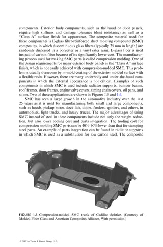 components. Exterior body components, such as the hood or door panels,
require high stiffness and damage tolerance (dent resistance) as well as a
‘‘Class A’’ surface finish for appearance. The composite material used for
these components is E-glass fiber-reinforced sheet molding compound (SMC)
composites, in which discontinuous glass fibers (typically 25 mm in length) are
randomly dispersed in a polyester or a vinyl ester resin. E-glass fiber is used
instead of carbon fiber because of its significantly lower cost. The manufactur-
ing process used for making SMC parts is called compression molding. One of
the design requirements for many exterior body panels is the ‘‘Class A’’ surface
finish, which is not easily achieved with compression-molded SMC. This prob-
lem is usually overcome by in-mold coating of the exterior molded surface with
a flexible resin. However, there are many underbody and under-the-hood com-
ponents in which the external appearance is not critical. Examples of such
components in which SMC is used include radiator supports, bumper beams,
roof frames, door frames, engine valve covers, timing chain covers, oil pans, and
so on. Two of these applications are shown in Figures 1.5 and 1.6.
SMC has seen a large growth in the automotive industry over the last
25 years as it is used for manufacturing both small and large components,
such as hoods, pickup boxes, deck lids, doors, fenders, spoilers, and others, in
automobiles, light trucks, and heavy trucks. The major advantages of using
SMC instead of steel in these components include not only the weight reduc-
tion, but also lower tooling cost and parts integration. The tooling cost for
compression molding SMC parts can be 40%–60% lower than that for stamping
steel parts. An example of parts integration can be found in radiator supports
in which SMC is used as a substitution for low carbon steel. The composite
FIGURE 1.5 Compression-molded SMC trunk of Cadillac Solstice. (Courtesy of
Molded Fiber Glass and American Composites Alliance. With permission.)
ß 2007 by Taylor  Francis Group, LLC.
 