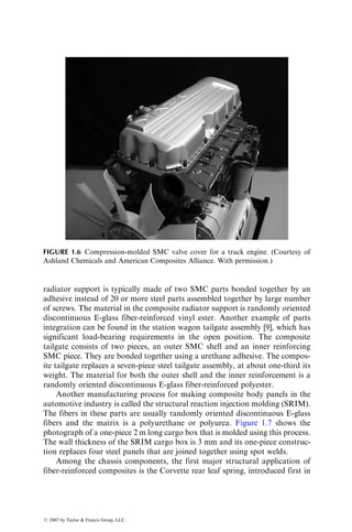 radiator support is typically made of two SMC parts bonded together by an
adhesive instead of 20 or more steel parts assembled together by large number
of screws. The material in the composite radiator support is randomly oriented
discontinuous E-glass fiber-reinforced vinyl ester. Another example of parts
integration can be found in the station wagon tailgate assembly [9], which has
significant load-bearing requirements in the open position. The composite
tailgate consists of two pieces, an outer SMC shell and an inner reinforcing
SMC piece. They are bonded together using a urethane adhesive. The compos-
ite tailgate replaces a seven-piece steel tailgate assembly, at about one-third its
weight. The material for both the outer shell and the inner reinforcement is a
randomly oriented discontinuous E-glass fiber-reinforced polyester.
Another manufacturing process for making composite body panels in the
automotive industry is called the structural reaction injection molding (SRIM).
The fibers in these parts are usually randomly oriented discontinuous E-glass
fibers and the matrix is a polyurethane or polyurea. Figure 1.7 shows the
photograph of a one-piece 2 m long cargo box that is molded using this process.
The wall thickness of the SRIM cargo box is 3 mm and its one-piece construc-
tion replaces four steel panels that are joined together using spot welds.
Among the chassis components, the first major structural application of
fiber-reinforced composites is the Corvette rear leaf spring, introduced first in
FIGURE 1.6 Compression-molded SMC valve cover for a truck engine. (Courtesy of
Ashland Chemicals and American Composites Alliance. With permission.)
ß 2007 by Taylor  Francis Group, LLC.
 