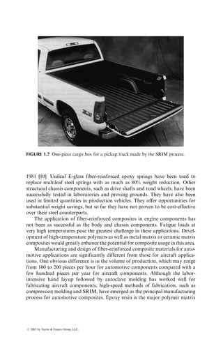 1981 [10]. Unileaf E-glass fiber-reinforced epoxy springs have been used to
replace multileaf steel springs with as much as 80% weight reduction. Other
structural chassis components, such as drive shafts and road wheels, have been
successfully tested in laboratories and proving grounds. They have also been
used in limited quantities in production vehicles. They offer opportunities for
substantial weight savings, but so far they have not proven to be cost-effective
over their steel counterparts.
The application of fiber-reinforced composites in engine components has
not been as successful as the body and chassis components. Fatigue loads at
very high temperatures pose the greatest challenge in these applications. Devel-
opment of high-temperature polymers as well as metal matrix or ceramic matrix
composites would greatly enhance the potential for composite usage in this area.
Manufacturing and design of fiber-reinforced composite materials for auto-
motive applications are significantly different from those for aircraft applica-
tions. One obvious difference is in the volume of production, which may range
from 100 to 200 pieces per hour for automotive components compared with a
few hundred pieces per year for aircraft components. Although the labor-
intensive hand layup followed by autoclave molding has worked well for
fabricating aircraft components, high-speed methods of fabrication, such as
compression molding and SRIM, have emerged as the principal manufacturing
process for automotive composites. Epoxy resin is the major polymer matrix
FIGURE 1.7 One-piece cargo box for a pickup truck made by the SRIM process.
ß 2007 by Taylor  Francis Group, LLC.
 