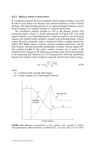 N2 ¼ (18,922) 1 
0:6917
0:5551
 
100,000
252,852
 
 
ﬃ 9,600 cycles:
This compares favorably with the experimental median value of 10,800 cycles [62].
4.2.6 POSTFATIGUE RESIDUAL STRENGTH
The postfatigue performance of a fiber-reinforced composite is studied by
measuring its static modulus and strength after cycling it for various fractions
of its total life. Both static modulus and strength are reduced with increasing
number of cycles. Broutman and Sahu [57] reported that much of the static
strength of a [0=90]S E-glass fiber–epoxy composite is reduced rapidly in the
first 25% of its fatigue life, which is then followed by a much slower rate of
strength reduction until the final rupture occurs (Figure 4.72). Tanimoto
and Amijima [43] also observed similar behavior for a woven E-glass cloth–
polyester laminate; however, in this case the reduction in strength takes place
only after a slight increase at 2% of the total life.
An initial increase in static strength was also observed by Reifsnider et al.
[52] for a [0=±45=0]S boron fiber–epoxy laminate containing a center hole. This
unique postfatigue behavior of a composite material was explained by means of
a wear-in and wear-out mechanism in damage development. The wear-in
process takes place in the early stages of fatigue cycling. During this process,
[0/90]S E-glass–epoxy laminates
S=0.4 sU
0
0
0.2
0.4
0.6
0.8
1.0
1 2 3 4
Number of cycles (104)
Residual
static
strength/ultimate
static
strength
5 6 7
FIGURE 4.72 Reduction in residual static strengths of [0=90]S laminates after fatigue
testing to various cycles. (After Broutman, L.J. and Sahu, S., Progressive damage of a
glass reinforced plastic during fatigue, Proceedings 20th Annual Technical Conference,
Society of the Plastics Industry, 1969.)
ß 2007 by Taylor  Francis Group, LLC.
 
