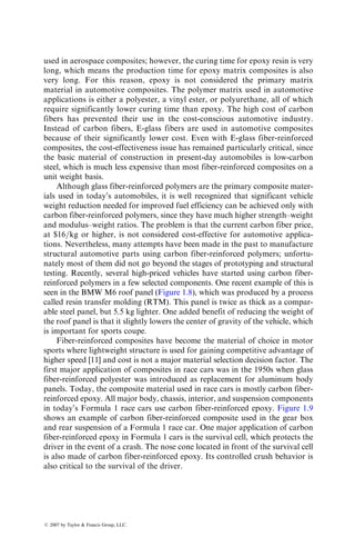 used in aerospace composites; however, the curing time for epoxy resin is very
long, which means the production time for epoxy matrix composites is also
very long. For this reason, epoxy is not considered the primary matrix
material in automotive composites. The polymer matrix used in automotive
applications is either a polyester, a vinyl ester, or polyurethane, all of which
require significantly lower curing time than epoxy. The high cost of carbon
fibers has prevented their use in the cost-conscious automotive industry.
Instead of carbon fibers, E-glass fibers are used in automotive composites
because of their significantly lower cost. Even with E-glass fiber-reinforced
composites, the cost-effectiveness issue has remained particularly critical, since
the basic material of construction in present-day automobiles is low-carbon
steel, which is much less expensive than most fiber-reinforced composites on a
unit weight basis.
Although glass fiber-reinforced polymers are the primary composite mater-
ials used in today’s automobiles, it is well recognized that significant vehicle
weight reduction needed for improved fuel efficiency can be achieved only with
carbon fiber-reinforced polymers, since they have much higher strength–weight
and modulus–weight ratios. The problem is that the current carbon fiber price,
at $16=kg or higher, is not considered cost-effective for automotive applica-
tions. Nevertheless, many attempts have been made in the past to manufacture
structural automotive parts using carbon fiber-reinforced polymers; unfortu-
nately most of them did not go beyond the stages of prototyping and structural
testing. Recently, several high-priced vehicles have started using carbon fiber-
reinforced polymers in a few selected components. One recent example of this is
seen in the BMW M6 roof panel (Figure 1.8), which was produced by a process
called resin transfer molding (RTM). This panel is twice as thick as a compar-
able steel panel, but 5.5 kg lighter. One added benefit of reducing the weight of
the roof panel is that it slightly lowers the center of gravity of the vehicle, which
is important for sports coupe.
Fiber-reinforced composites have become the material of choice in motor
sports where lightweight structure is used for gaining competitive advantage of
higher speed [11] and cost is not a major material selection decision factor. The
first major application of composites in race cars was in the 1950s when glass
fiber-reinforced polyester was introduced as replacement for aluminum body
panels. Today, the composite material used in race cars is mostly carbon fiber-
reinforced epoxy. All major body, chassis, interior, and suspension components
in today’s Formula 1 race cars use carbon fiber-reinforced epoxy. Figure 1.9
shows an example of carbon fiber-reinforced composite used in the gear box
and rear suspension of a Formula 1 race car. One major application of carbon
fiber-reinforced epoxy in Formula 1 cars is the survival cell, which protects the
driver in the event of a crash. The nose cone located in front of the survival cell
is also made of carbon fiber-reinforced epoxy. Its controlled crush behavior is
also critical to the survival of the driver.
ß 2007 by Taylor  Francis Group, LLC.
 