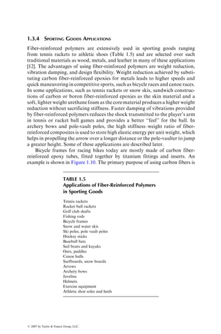 1.3.4 SPORTING GOODS APPLICATIONS
Fiber-reinforced polymers are extensively used in sporting goods ranging
from tennis rackets to athletic shoes (Table 1.5) and are selected over such
traditional materials as wood, metals, and leather in many of these applications
[12]. The advantages of using fiber-reinforced polymers are weight reduction,
vibration damping, and design flexibility. Weight reduction achieved by substi-
tuting carbon fiber-reinforced epoxies for metals leads to higher speeds and
quick maneuvering in competitive sports, such as bicycle races and canoe races.
In some applications, such as tennis rackets or snow skis, sandwich construc-
tions of carbon or boron fiber-reinforced epoxies as the skin material and a
soft, lighter weight urethane foam as the core material produces a higher weight
reduction without sacrificing stiffness. Faster damping of vibrations provided
by fiber-reinforced polymers reduces the shock transmitted to the player’s arm
in tennis or racket ball games and provides a better ‘‘feel’’ for the ball. In
archery bows and pole-vault poles, the high stiffness–weight ratio of fiber-
reinforced composites is used to store high elastic energy per unit weight, which
helps in propelling the arrow over a longer distance or the pole-vaulter to jump
a greater height. Some of these applications are described later.
Bicycle frames for racing bikes today are mostly made of carbon fiber-
reinforced epoxy tubes, fitted together by titanium fittings and inserts. An
example is shown in Figure 1.10. The primary purpose of using carbon fibers is
TABLE 1.5
Applications of Fiber-Reinforced Polymers
in Sporting Goods
Tennis rackets
Racket ball rackets
Golf club shafts
Fishing rods
Bicycle frames
Snow and water skis
Ski poles, pole vault poles
Hockey sticks
Baseball bats
Sail boats and kayaks
Oars, paddles
Canoe hulls
Surfboards, snow boards
Arrows
Archery bows
Javelins
Helmets
Exercise equipment
Athletic shoe soles and heels
ß 2007 by Taylor  Francis Group, LLC.
 