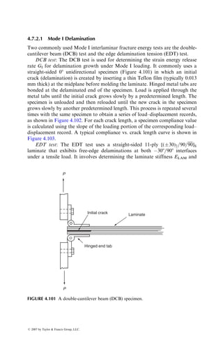 for the same exposure time [98]. Experiments by Gillat and Broutman [91] on
cross-ply carbon fiber–epoxy show nearly a 25% reduction in ILSS as the
moisture concentration increased by 1.5 wt%.
Jones et al. [99] reported the effect of moisture absorption on the tension–
tension fatigue and flexural fatigue properties of [0=90]S cross-ply epoxy matrix
composites reinforced with E-glass, HTS carbon, and Kevlar 49 fibers. Con-
ditioning treatments included exposure to humid air (65% relative humidity)
and immersion in boiling water. The fatigue resistance of carbon fiber–epoxy
was found to be unaffected by the conditioning treatment. Exposure to humid
air also did not affect the fatigue response of E-glass fiber–epoxy composites;
however, immersion in boiling water reduced the fatigue strength by significant
amounts, principally due to the damage incurred on the glass fibers by boiling
water. On the other hand, the fatigue response of Kevlar 49–epoxy composites
was improved owing to moisture absorption, although at high cycles there
appears to be a rapid deterioration as indicated by the sharp downward
curvature of the S–N curve (Figure 4.91).
Curtis and Moore [100] reported the effect of moisture absorption on the
zero tension and zero compression fatigue performance of two matrix-dominated
laminates, namely, [(90=±30)3]S and [02=452=902=þ452]S layups of carbon
fibers in an epoxy matrix. Conditioning was performed in humid air of 95%
humidity at 708C. Despite the matrix-dominated behavior of these laminates,
moisture absorption had very little effect on their fatigue lives.
Chamis et al. [101] proposed the following empirical equation for estimating
the hygrothermal effect on the matrix properties, which can subsequently be
used in modifying the matrix-dominated properties of a unidirectional lamina:
PwT
P0
¼
Tgw  T
Tgd  T0
 1=2
, (4:50)
where
PwT ¼ matrix property at the use temperature T and moisture content M
P0 ¼ matrix property at a reference temperature T0
Tgd ¼ glass transition temperature in the dry condition
Tgw ¼ glass transition temperature in the wet condition with a moisture
content M
The glass transition temperature in the wet condition, Tgw is calculated
using the following equation:
Tgw ¼ (0:005M2
 0:1M þ 1)Tgd for M  10%: (4:51)
Equations 4.50 and 4.51 have been used to estimate the hygrothermal effect on
epoxy matrix composites, but need experimental validation for other polymer
matrix systems.
ß 2007 by Taylor  Francis Group, LLC.
 