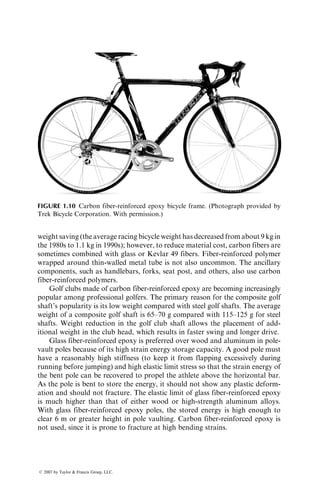 weight saving (the average racing bicycle weight has decreased from about 9 kg in
the 1980s to 1.1 kg in 1990s); however, to reduce material cost, carbon fibers are
sometimes combined with glass or Kevlar 49 fibers. Fiber-reinforced polymer
wrapped around thin-walled metal tube is not also uncommon. The ancillary
components, such as handlebars, forks, seat post, and others, also use carbon
fiber-reinforced polymers.
Golf clubs made of carbon fiber-reinforced epoxy are becoming increasingly
popular among professional golfers. The primary reason for the composite golf
shaft’s popularity is its low weight compared with steel golf shafts. The average
weight of a composite golf shaft is 65–70 g compared with 115–125 g for steel
shafts. Weight reduction in the golf club shaft allows the placement of add-
itional weight in the club head, which results in faster swing and longer drive.
Glass fiber-reinforced epoxy is preferred over wood and aluminum in pole-
vault poles because of its high strain energy storage capacity. A good pole must
have a reasonably high stiffness (to keep it from flapping excessively during
running before jumping) and high elastic limit stress so that the strain energy of
the bent pole can be recovered to propel the athlete above the horizontal bar.
As the pole is bent to store the energy, it should not show any plastic deform-
ation and should not fracture. The elastic limit of glass fiber-reinforced epoxy
is much higher than that of either wood or high-strength aluminum alloys.
With glass fiber-reinforced epoxy poles, the stored energy is high enough to
clear 6 m or greater height in pole vaulting. Carbon fiber-reinforced epoxy is
not used, since it is prone to fracture at high bending strains.
FIGURE 1.10 Carbon fiber-reinforced epoxy bicycle frame. (Photograph provided by
Trek Bicycle Corporation. With permission.)
ß 2007 by Taylor  Francis Group, LLC.
 