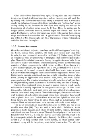 Glass and carbon fiber-reinforced epoxy fishing rods are very common
today, even though traditional materials, such as bamboo, are still used. For
fly-fishing rods, carbon fiber-reinforced epoxy is preferred, since it produces a
smaller tip deflection (because of its higher modulus) and ‘‘wobble-free’’ action
during casting. It also dampens the vibrations more rapidly and reduces the
transmission of vibration waves along the fly line. Thus, the casting can be
longer, quieter, and more accurate, and the angler has a better ‘‘feel’’ for the
catch. Furthermore, carbon fiber-reinforced epoxy rods recover their original
shape much faster than the other rods. A typical carbon fiber-reinforced epoxy
rod of No. 6 or No. 7 line weighs only 37 g. The lightness of these rods is also a
desirable feature to the anglers.
1.3.5 MARINE APPLICATIONS
Glass fiber-reinforced polyesters have been used in different types of boats (e.g.,
sail boats, fishing boats, dinghies, life boats, and yachts) ever since their
introduction as a commercial material in the 1940s [13]. Today, nearly 90% of
all recreational boats are constructed of either glass fiber-reinforced polyester or
glass fiber-reinforced vinyl ester resin. Among the applications are hulls, decks,
and various interior components. The manufacturing process used for making a
majority of these components is called contact molding. Even though it is
a labor-intensive process, the equipment cost is low, and therefore it is afford-
able to many of the small companies that build these boats. In recent years,
Kevlar 49 fiber is replacing glass fibers in some of these applications because of its
higher tensile strength–weight and modulus–weight ratios than those of glass
fibers. Among the application areas are boat hulls, decks, bulkheads, frames,
masts, and spars. The principal advantage is weight reduction, which translates
into higher cruising speed, acceleration, maneuverability, and fuel efficiency.
Carbon fiber-reinforced epoxy is used in racing boats in which weight
reduction is extremely important for competitive advantage. In these boats,
the complete hull, deck, mast, keel, boom, and many other structural compon-
ents are constructed using carbon fiber-reinforced epoxy laminates and sand-
wich laminates of carbon fiber-reinforced epoxy skins with either honeycomb
core or plastic foam core. Carbon fibers are sometimes hybridized with other
lower density and higher strain-to-failure fibers, such as high-modulus poly-
ethylene fibers, to improve impact resistance and reduce the boat’s weight.
The use of composites in naval ships started in the 1950s and has grown
steadily since then [14]. They are used in hulls, decks, bulkheads, masts,
propulsion shafts, rudders, and others of mine hunters, frigates, destroyers,
and aircraft carriers. Extensive use of fiber-reinforced polymers can be seen in
Royal Swedish Navy’s 72 m long, 10.4 m wide Visby-class corvette, which is the
largest composite ship in the world today. Recently, the US navy has commis-
sioned a 24 m long combat ship, called Stiletto, in which carbon fiber-
reinforced epoxy will be the primary material of construction. The selection
ß 2007 by Taylor  Francis Group, LLC.
 
