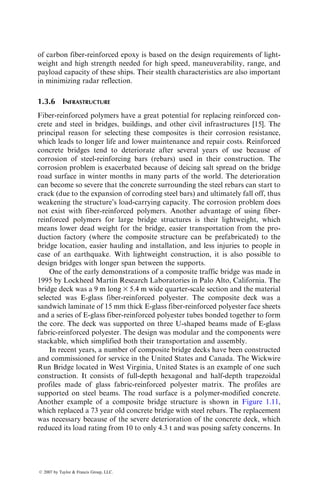 of carbon fiber-reinforced epoxy is based on the design requirements of light-
weight and high strength needed for high speed, maneuverability, range, and
payload capacity of these ships. Their stealth characteristics are also important
in minimizing radar reflection.
1.3.6 INFRASTRUCTURE
Fiber-reinforced polymers have a great potential for replacing reinforced con-
crete and steel in bridges, buildings, and other civil infrastructures [15]. The
principal reason for selecting these composites is their corrosion resistance,
which leads to longer life and lower maintenance and repair costs. Reinforced
concrete bridges tend to deteriorate after several years of use because of
corrosion of steel-reinforcing bars (rebars) used in their construction. The
corrosion problem is exacerbated because of deicing salt spread on the bridge
road surface in winter months in many parts of the world. The deterioration
can become so severe that the concrete surrounding the steel rebars can start to
crack (due to the expansion of corroding steel bars) and ultimately fall off, thus
weakening the structure’s load-carrying capacity. The corrosion problem does
not exist with fiber-reinforced polymers. Another advantage of using fiber-
reinforced polymers for large bridge structures is their lightweight, which
means lower dead weight for the bridge, easier transportation from the pro-
duction factory (where the composite structure can be prefabricated) to the
bridge location, easier hauling and installation, and less injuries to people in
case of an earthquake. With lightweight construction, it is also possible to
design bridges with longer span between the supports.
One of the early demonstrations of a composite traffic bridge was made in
1995 by Lockheed Martin Research Laboratories in Palo Alto, California. The
bridge deck was a 9 m long 3 5.4 m wide quarter-scale section and the material
selected was E-glass fiber-reinforced polyester. The composite deck was a
sandwich laminate of 15 mm thick E-glass fiber-reinforced polyester face sheets
and a series of E-glass fiber-reinforced polyester tubes bonded together to form
the core. The deck was supported on three U-shaped beams made of E-glass
fabric-reinforced polyester. The design was modular and the components were
stackable, which simplified both their transportation and assembly.
In recent years, a number of composite bridge decks have been constructed
and commissioned for service in the United States and Canada. The Wickwire
Run Bridge located in West Virginia, United States is an example of one such
construction. It consists of full-depth hexagonal and half-depth trapezoidal
profiles made of glass fabric-reinforced polyester matrix. The profiles are
supported on steel beams. The road surface is a polymer-modified concrete.
Another example of a composite bridge structure is shown in Figure 1.11,
which replaced a 73 year old concrete bridge with steel rebars. The replacement
was necessary because of the severe deterioration of the concrete deck, which
reduced its load rating from 10 to only 4.3 t and was posing safety concerns. In
ß 2007 by Taylor  Francis Group, LLC.
 