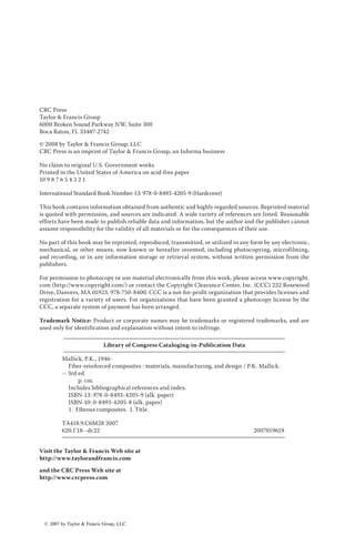 CRC Press
Taylor & Francis Group
6000 Broken Sound Parkway NW, Suite 300
Boca Raton, FL 33487-2742
© 2008 by Taylor & Francis Group, LLC
CRC Press is an imprint of Taylor & Francis Group, an Informa business
No claim to original U.S. Government works
Printed in the United States of America on acid-free paper
10 9 8 7 6 5 4 3 2 1
International Standard Book Number-13: 978-0-8493-4205-9 (Hardcover)
This book contains information obtained from authentic and highly regarded sources. Reprinted material
is quoted with permission, and sources are indicated. A wide variety of references are listed. Reasonable
efforts have been made to publish reliable data and information, but the author and the publisher cannot
assume responsibility for the validity of all materials or for the consequences of their use.
No part of this book may be reprinted, reproduced, transmitted, or utilized in any form by any electronic,
mechanical, or other means, now known or hereafter invented, including photocopying, microfilming,
and recording, or in any information storage or retrieval system, without written permission from the
publishers.
For permission to photocopy or use material electronically from this work, please access www.copyright.
com (http://www.copyright.com/) or contact the Copyright Clearance Center, Inc. (CCC) 222 Rosewood
Drive, Danvers, MA 01923, 978-750-8400. CCC is a not-for-profit organization that provides licenses and
registration for a variety of users. For organizations that have been granted a photocopy license by the
CCC, a separate system of payment has been arranged.
Trademark Notice: Product or corporate names may be trademarks or registered trademarks, and are
used only for identification and explanation without intent to infringe.
Library of Congress Cataloging-in-Publication Data
Mallick, P.K., 1946-
Fiber-reinforced composites : materials, manufacturing, and design / P.K. Mallick.
-- 3rd ed.
p. cm.
Includes bibliographical references and index.
ISBN-13: 978-0-8493-4205-9 (alk. paper)
ISBN-10: 0-8493-4205-8 (alk. paper)
1. Fibrous composites. I. Title.
TA418.9.C6M28 2007
620.1’18--dc22 2007019619
Visit the Taylor & Francis Web site at
http://www.taylorandfrancis.com
and the CRC Press Web site at
http://www.crcpress.com
ß 2007 by Taylor & Francis Group, LLC.
 
