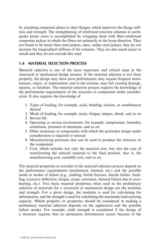 by attaching composite plates to their flanges, which improves the flange stiff-
ness and strength. The strengthening of reinforced concrete columns in earth-
quake prone areas is accomplished by wrapping them with fiber-reinforced
composite jackets in which the fibers are primarily in the hoop direction. They
are found to be better than steel jackets, since, unlike steel jackets, they do not
increase the longitudinal stiffness of the columns. They are also much easier to
install and they do not corrode like steel.
1.4 MATERIAL SELECTION PROCESS
Material selection is one of the most important and critical steps in the
structural or mechanical design process. If the material selection is not done
properly, the design may show poor performance; may require frequent main-
tenance, repair, or replacement; and in the extreme, may fail, causing damage,
injuries, or fatalities. The material selection process requires the knowledge of
the performance requirements of the structure or component under consider-
ation. It also requires the knowledge of
1. Types of loading, for example, axial, bending, torsion, or combination
thereof
2. Mode of loading, for example, static, fatigue, impact, shock, and so on
3. Service life
4. Operating or service environment, for example, temperature, humidity
conditions, presence of chemicals, and so on
5. Other structures or components with which the particular design under
consideration is required to interact
6. Manufacturing processes that can be used to produce the structure or
the component
7. Cost, which includes not only the material cost, but also the cost of
transforming the selected material to the final product, that is, the
manufacturing cost, assembly cost, and so on
The material properties to consider in the material selection process depend on
the performance requirements (mechanical, thermal, etc.) and the possible
mode or modes of failure (e.g., yielding, brittle fracture, ductile failure, buck-
ling, excessive deflection, fatigue, creep, corrosion, thermal failure due to over-
heating, etc.). Two basic material properties often used in the preliminary
selection of materials for a structural or mechanical design are the modulus
and strength. For a given design, the modulus is used for calculating the
deformation, and the strength is used for calculating the maximum load-carrying
capacity. Which property or properties should be considered in making a
preliminary material selection depends on the application and the possible
failure modes. For example, yield strength is considered if the design of
a structure requires that no permanent deformation occurs because of the
ß 2007 by Taylor  Francis Group, LLC.
 