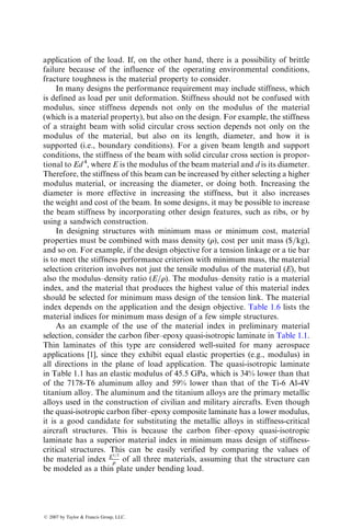 application of the load. If, on the other hand, there is a possibility of brittle
failure because of the influence of the operating environmental conditions,
fracture toughness is the material property to consider.
In many designs the performance requirement may include stiffness, which
is defined as load per unit deformation. Stiffness should not be confused with
modulus, since stiffness depends not only on the modulus of the material
(which is a material property), but also on the design. For example, the stiffness
of a straight beam with solid circular cross section depends not only on the
modulus of the material, but also on its length, diameter, and how it is
supported (i.e., boundary conditions). For a given beam length and support
conditions, the stiffness of the beam with solid circular cross section is propor-
tional to Ed 4
, where E is the modulus of the beam material and d is its diameter.
Therefore, the stiffness of this beam can be increased by either selecting a higher
modulus material, or increasing the diameter, or doing both. Increasing the
diameter is more effective in increasing the stiffness, but it also increases
the weight and cost of the beam. In some designs, it may be possible to increase
the beam stiffness by incorporating other design features, such as ribs, or by
using a sandwich construction.
In designing structures with minimum mass or minimum cost, material
properties must be combined with mass density (r), cost per unit mass ($=kg),
and so on. For example, if the design objective for a tension linkage or a tie bar
is to meet the stiffness performance criterion with minimum mass, the material
selection criterion involves not just the tensile modulus of the material (E), but
also the modulus–density ratio (E=r). The modulus–density ratio is a material
index, and the material that produces the highest value of this material index
should be selected for minimum mass design of the tension link. The material
index depends on the application and the design objective. Table 1.6 lists the
material indices for minimum mass design of a few simple structures.
As an example of the use of the material index in preliminary material
selection, consider the carbon fiber–epoxy quasi-isotropic laminate in Table 1.1.
Thin laminates of this type are considered well-suited for many aerospace
applications [1], since they exhibit equal elastic properties (e.g., modulus) in
all directions in the plane of load application. The quasi-isotropic laminate
in Table 1.1 has an elastic modulus of 45.5 GPa, which is 34% lower than that
of the 7178-T6 aluminum alloy and 59% lower than that of the Ti-6 Al-4V
titanium alloy. The aluminum and the titanium alloys are the primary metallic
alloys used in the construction of civilian and military aircrafts. Even though
the quasi-isotropic carbon fiber–epoxy composite laminate has a lower modulus,
it is a good candidate for substituting the metallic alloys in stiffness-critical
aircraft structures. This is because the carbon fiber–epoxy quasi-isotropic
laminate has a superior material index in minimum mass design of stiffness-
critical structures. This can be easily verified by comparing the values of
the material index E1=3
r of all three materials, assuming that the structure can
be modeled as a thin plate under bending load.
ß 2007 by Taylor  Francis Group, LLC.
 