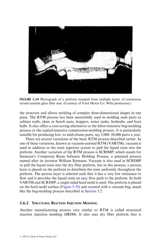 depths than either sharp or rounded rib corners. Their experiments also show
that sink depths in 12 mm (0.5 in.) long fiber-reinforced SMC are lower than
those in 25 mm (1 in.) long fiber-reinforced SMC. Uneven part thickness on the
two sides of a rib tends to reduce the sink depth as well as shift the sink mark
toward the thicker section.
A poor surface finish caused by sink marks is undesirable in highly visible
exterior automotive body panels, such as a hood or a door panel, made of
compression-molded SMC. Short ribs are commonly used on the back surface
of these panels to improve their flexural stiffness. However, sink marks formed
on the top surface reduce the surface finish to lower than the Class A (mirror)
finish. Although sink depths can be controlled by using longer ribs, a combin-
ation of long and short fibers in the SMC-R sheets, or a low-profile resin, they
are not completely eliminated. The current approach is to mask these and other
surface imperfections by coating the outer surface with a flexible paint. Just
after the completion of the cure cycle, the top mold is retracted by a small
amount and the liquid paint is injected over the top surface. This process is
known as in-mold coating.
5.4 PULTRUSION
Pultrusion is a continuous molding process for producing long, straight struc-
tural members of constant cross-sectional area. Among the common pultruded
products are solid rods, hollow tubes, flat sheets, and beams of a variety of
cross sections, including angles, channels, hat sections, and wide-flanged sec-
tions. Pultrusion processes for producing variable cross sections along the
length as well as curved members have also been developed.
The major constituent in a pultruded product is longitudinally oriented
continuous strand rovings. Several layers of mats or woven rovings are added
at or near the outer surface (Figure 5.20) to improve its transverse strength. The
total fiber content in a pultruded member may be as high as 70% by weight;
however, owing to the presence of mats or woven rovings, its longitudinal
Continuous
strand
rovings
Mat layers
FIGURE 5.20 Typical construction of a pultruded sheet.
ß 2007 by Taylor  Francis Group, LLC.
 