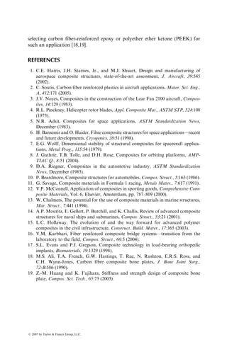 selecting carbon fiber-reinforced epoxy or polyether ether ketone (PEEK) for
such an application [18,19].
REFERENCES
1. C.E. Harris, J.H. Starnes, Jr., and M.J. Shuart, Design and manufacturing of
aerospace composite structures, state-of-the-art assessment, J. Aircraft, 39:545
(2002).
2. C. Soutis, Carbon fiber reinforced plastics in aircraft applications, Mater. Sci. Eng.,
A, 412:171 (2005).
3. J.V. Noyes, Composites in the construction of the Lear Fan 2100 aircraft, Compos-
ites, 14:129 (1983).
4. R.L. Pinckney, Helicopter rotor blades, Appl. Composite Mat., ASTM STP, 524:108
(1973).
5. N.R. Adsit, Composites for space applications, ASTM Standardization News,
December (1983).
6. H. Bansemir and O. Haider, Fibre composite structures for space applications—recent
and future developments, Cryogenics, 38:51 (1998).
7. E.G. Wolff, Dimensional stability of structural composites for spacecraft applica-
tions, Metal Prog., 115:54 (1979).
8. J. Guthrie, T.B. Tolle, and D.H. Rose, Composites for orbiting platforms, AMP-
TIAC Q., 8:51 (2004).
9. D.A. Riegner, Composites in the automotive industry, ASTM Standardization
News, December (1983).
10. P. Beardmore, Composite structures for automobiles, Compos. Struct., 5:163 (1986).
11. G. Savage, Composite materials in Formula 1 racing, Metals Mater., 7:617 (1991).
12. V.P. McConnell, Application of composites in sporting goods, Comprehensive Com-
posite Materials, Vol. 6, Elsevier, Amsterdam, pp. 787–809 (2000).
13. W. Chalmers, The potential for the use of composite materials in marine structures,
Mar. Struct., 7:441 (1994).
14. A.P. Mouritz, E. Gellert, P. Burchill, and K. Challis, Review of advanced composite
structures for naval ships and submarines, Compos. Struct., 53:21 (2001).
15. L.C. Hollaway, The evolution of and the way forward for advanced polymer
composites in the civil infrastructure, Construct. Build. Mater., 17:365 (2003).
16. V.M. Karbhari, Fiber reinforced composite bridge systems—transition from the
laboratory to the field, Compos. Struct., 66:5 (2004).
17. S.L. Evans and P.J. Gregson, Composite technology in load-bearing orthopedic
implants, Biomaterials, 19:1329 (1998).
18. M.S. Ali, T.A. French, G.W. Hastings, T. Rae, N. Rushton, E.R.S. Ross, and
C.H. Wynn-Jones, Carbon fibre composite bone plates, J. Bone Joint Surg.,
72-B:586 (1990).
19. Z.-M. Huang and K. Fujihara, Stiffness and strength design of composite bone
plate, Compos. Sci. Tech., 65:73 (2005).
ß 2007 by Taylor  Francis Group, LLC.
 