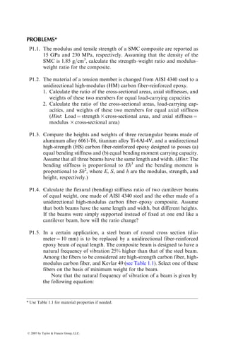 PROBLEMS*
P1.1. The modulus and tensile strength of a SMC composite are reported as
15 GPa and 230 MPa, respectively. Assuming that the density of the
SMC is 1.85 g=cm3
, calculate the strength–weight ratio and modulus–
weight ratio for the composite.
P1.2. The material of a tension member is changed from AISI 4340 steel to a
unidirectional high-modulus (HM) carbon fiber-reinforced epoxy.
1. Calculate the ratio of the cross-sectional areas, axial stiffnesses, and
weights of these two members for equal load-carrying capacities
2. Calculate the ratio of the cross-sectional areas, load-carrying cap-
acities, and weights of these two members for equal axial stiffness
(Hint: Load ¼ strength 3 cross-sectional area, and axial stiffness ¼
modulus 3 cross-sectional area)
P1.3. Compare the heights and weights of three rectangular beams made of
aluminum alloy 6061-T6, titanium alloy Ti-6Al-4V, and a unidirectional
high-strength (HS) carbon fiber-reinforced epoxy designed to posses (a)
equal bending stiffness and (b) equal bending moment carrying capacity.
Assume that all three beams have the same length and width. (Hint: The
bending stiffness is proportional to Eh3
and the bending moment is
proportional to Sh2
, where E, S, and h are the modulus, strength, and
height, respectively.)
P1.4. Calculate the flexural (bending) stiffness ratio of two cantilever beams
of equal weight, one made of AISI 4340 steel and the other made of a
unidirectional high-modulus carbon fiber–epoxy composite. Assume
that both beams have the same length and width, but different heights.
If the beams were simply supported instead of fixed at one end like a
cantilever beam, how will the ratio change?
P1.5. In a certain application, a steel beam of round cross section (dia-
meter ¼ 10 mm) is to be replaced by a unidirectional fiber-reinforced
epoxy beam of equal length. The composite beam is designed to have a
natural frequency of vibration 25% higher than that of the steel beam.
Among the fibers to be considered are high-strength carbon fiber, high-
modulus carbon fiber, and Kevlar 49 (see Table 1.1). Select one of these
fibers on the basis of minimum weight for the beam.
Note that the natural frequency of vibration of a beam is given by
the following equation:
* Use Table 1.1 for material properties if needed.
ß 2007 by Taylor  Francis Group, LLC.
 