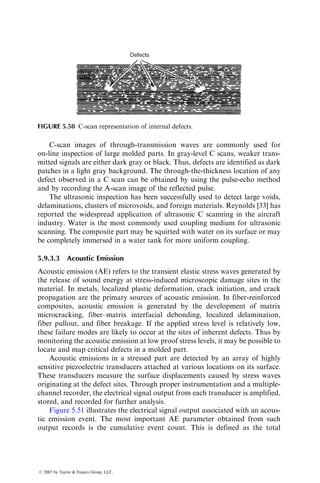 the structure and allows molding of complex three-dimensional shapes in one
piece. The RTM process has been successfully used in molding such parts as
cabinet walls, chair or bench seats, hoppers, water tanks, bathtubs, and boat
hulls. It also offers a cost-saving alternative to the labor-intensive bag-molding
process or the capital-intensive compression-molding process. It is particularly
suitable for producing low- to midvolume parts, say 5,000–50,000 parts a year.
There are several variations of the basic RTM process described earlier. In
one of these variations, known as vacuum-assisted RTM (VARTM), vacuum is
used in addition to the resin injection system to pull the liquid resin into the
preform. Another variation of the RTM process is SCRIMP, which stands for
Seemann’s Composite Resin Infusion Molding Process, a patented process
named after its inventor William Seemann. Vacuum is also used in SCRIMP
to pull the liquid resin into the dry fiber preform, but in this process, a porous
layer is placed on the preform to distribute the resin uniformly throughout the
preform. The porous layer is selected such that it has a very low resistance to
flow and it provides the liquid resin an easy flow path to the preform. In both
VARTM and SCRIMP, a single-sided hard mold is used. The preform is placed
on the hard mold surface (Figure 5.35) and covered with a vacuum bag, much
like the bag-molding process described in Section 5.2.
5.6.2 STRUCTURAL REACTION INJECTION MOLDING
Another manufacturing process very similar to RTM is called structural
reaction injection molding (SRIM). It also uses dry fiber preform that is
FIGURE 5.34 Photograph of a preform stamped from multiple layers of continuous
strand random glass fiber mat. (Courtesy of Ford Motor Co. With permission.)
ß 2007 by Taylor  Francis Group, LLC.
 