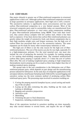 are some critical differences that arise due to the differences in physical and
thermal characteristics of these two types of polymers. For example, thermo-
plastic prepregs are not tacky (sticky). They are also not very flexible, which
poses problems in draping them into contoured mold surfaces. To overcome
the problem associated with the lack of stickiness, thermoplastic prepreg layups
are spot-welded together along the outside edges. One method of spot welding
is to use a hot soldering iron and light pressure, which causes the matrix to melt
and fuse at the edges. Laser beams have also been used to melt and fuse
thermoplastic prepregs in continuous tape-laying processes.
The processing temperatures required for thermoplastic matrix composites
are much higher than the curing temperatures required for thermoset matrix
composites. Therefore, if a bag-molding process is used, the bagging material
and sealant tapes must be of high-temperature type.
Unlike thermoset matrix composites, no chemical reaction occurs during
the processing of thermoplastic matrix composites. However, individual plies in
the stack must still be consolidated to form a laminate, which requires both
high temperature and pressure. The stacked layup can be heated rapidly by
means of quartz lamps or infrared heaters. The consolidation time may range
from a few seconds to several minutes, depending on the laminate thickness and
geometry. After consolidation, the laminate must be cooled at a controlled rate
to solidify the matrix without causing residual stresses, warpage, and so on. For
a semicrystalline thermoplastic matrix, such as PEEK, the crystallinity in the
solidified matrix depends very much on the cooling rate (Figure 5.40). Slower
cooling rate produces a higher crystallinity in the matrix, which in turn may
influence the matrix properties, particularly its fracture toughness.
50
40
AS-4 carbon fiber/PEEK
(APC–2)
30
20
10
0
1 10
Cooling rate (⬚C/min)
Crystallinity
(%)
100 1000
FIGURE 5.40 Crystallinity in PEEK thermoplastic matrix composite as a function of
cooling rate.
ß 2007 by Taylor  Francis Group, LLC.
 