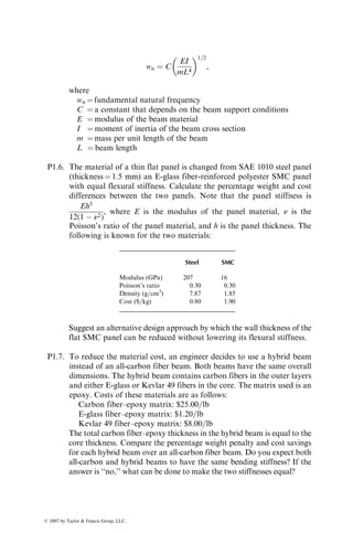 wn ¼ C
EI
mL4
 1=2
,
where
wn ¼ fundamental natural frequency
C ¼ a constant that depends on the beam support conditions
E ¼ modulus of the beam material
I ¼ moment of inertia of the beam cross section
m ¼ mass per unit length of the beam
L ¼ beam length
P1.6. The material of a thin flat panel is changed from SAE 1010 steel panel
(thickness ¼ 1.5 mm) an E-glass fiber-reinforced polyester SMC panel
with equal flexural stiffness. Calculate the percentage weight and cost
differences between the two panels. Note that the panel stiffness is
Eh3
12(1  n2)
, where E is the modulus of the panel material, n is the
Poisson’s ratio of the panel material, and h is the panel thickness. The
following is known for the two materials:
Steel SMC
Modulus (GPa) 207 16
Poisson’s ratio 0.30 0.30
Density (g=cm3
) 7.87 1.85
Cost ($=kg) 0.80 1.90
Suggest an alternative design approach by which the wall thickness of the
flat SMC panel can be reduced without lowering its flexural stiffness.
P1.7. To reduce the material cost, an engineer decides to use a hybrid beam
instead of an all-carbon fiber beam. Both beams have the same overall
dimensions. The hybrid beam contains carbon fibers in the outer layers
and either E-glass or Kevlar 49 fibers in the core. The matrix used is an
epoxy. Costs of these materials are as follows:
Carbon fiber–epoxy matrix: $25.00=lb
E-glass fiber–epoxy matrix: $1.20=lb
Kevlar 49 fiber–epoxy matrix: $8.00=lb
The total carbon fiber–epoxy thickness in the hybrid beam is equal to the
core thickness. Compare the percentage weight penalty and cost savings
for each hybrid beam over an all-carbon fiber beam. Do you expect both
all-carbon and hybrid beams to have the same bending stiffness? If the
answer is ‘‘no,’’ what can be done to make the two stiffnesses equal?
ß 2007 by Taylor  Francis Group, LLC.
 