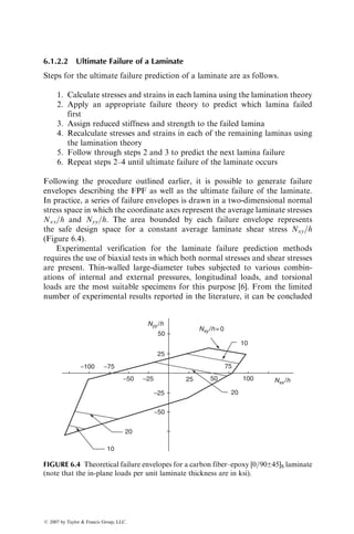 6 Design
In the preceding chapters, we have discussed various aspects of fiber-reinforced
polymers, including the constituent materials, mechanics, performance, and
manufacturing methods. A number of unique characteristics of fiber-reinforced
polymers that have emerged in these chapters are listed in Table 6.1. Many of
these characteristics are due to the orthotropic nature of fiber-reinforced com-
posites, which has also necessitated the development of new design approaches
that are different from the design approaches traditionally used for isotropic
materials, such as steel or aluminum alloys. This chapter describes some of the
design methods and practices currently used for fiber-reinforced polymers
including the failure prediction methods, the laminate design procedures, and
the joint design considerations. A number of design examples are also included.
6.1 FAILURE PREDICTION
Design analysis of a structure or a component is performed by comparing
stresses (or strains) due to applied loads with the allowable strength (or strain
capacity) of the material. In the case of biaxial or multiaxial stress fields, a
suitable failure theory is used for this comparison. For an isotropic material
that exhibits yielding, such as a mild steel or an aluminum alloy, either the
maximum shear stress theory or the distortional energy theory (von Mises yield
criterion) is commonly used for designing against yielding. Fiber-reinforced
polymers are not isotropic, nor do they exhibit gross yielding. Thus, failure
theories developed for metals or other isotropic materials are not applicable to
composite materials. Instead, many new failure theories have been proposed for
fiber-reinforced composites, some of which are discussed in this section.
6.1.1 FAILURE PREDICTION IN A UNIDIRECTIONAL LAMINA
We consider the plane stress condition of a general orthotropic lamina contain-
ing unidirectional fibers at a fiber orientation angle of u with respect to the
x axis (Figure 6.1). In Chapter 3, we saw that four independent elastic constants,
namely, E11, E22, G12, and n12, are required to define its elastic characteristics.
Its strength properties are characterized by five independent strength values:
SLt ¼ longitudinal tensile strength
STt ¼ transverse tensile strength
ß 2007 by Taylor  Francis Group, LLC.
 