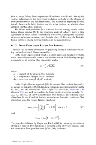 SLc ¼ longitudinal compressive strength
STc ¼ transverse compressive strength
SLTs ¼ in-plane shear strength
Experimental techniques for determining these strength properties have
been presented in Chapter 4. Note that the in-plane shear strength SLTs in the
principal material directions does not depend on the direction of the shear
stress although both the longitudinal and transverse strengths may depend on
the direction of the normal stress, namely, tensile or compressive.
TABLE 6.1
Unique Characteristics of Fiber-Reinforced Polymer Composites
Nonisotropic
Orthotropic
Directional properties
Four independent elastic constants instead of two
Principal stresses and principal strains not in the same direction
Coupling between extensional and shear deformations
Nonhomogeneous
More than one macroscopic constituent
Local variation in properties due to resin-rich areas, voids, fiber misorientation, etc.
Laminated structure
Laminated structure
Extensional–bending coupling
Planes of weakness between layers
Interlaminar stresses
Properties depend on the laminate type
Properties may depend on stacking sequence
Properties can be tailored according to requirements
Poisson’s ratio can be greater than 0.5
Nonductile behavior
Lack of plastic yielding
Nearly elastic or slightly nonelastic stress–strain behavior
Stresses are not locally redistributed around bolted or riveted holes by yielding
Low strains-to-failure in tension
Noncatastrophic failure modes
Delamination
Localized damage (fiber breakage, matrix cracking, debonding, fiber pullout, etc.)
Less notch sensitivity
Progressive loss in stiffness during cyclic loading
Interlaminar shear failure in bending
Low coefficient of thermal expansion
Dimensional stability
Zero coefficient of thermal expansion possible
Attachment problem with metals due to thermal mismatch
High internal damping: High attenuation of vibration and noise
Noncorroding
ß 2007 by Taylor  Francis Group, LLC.
 