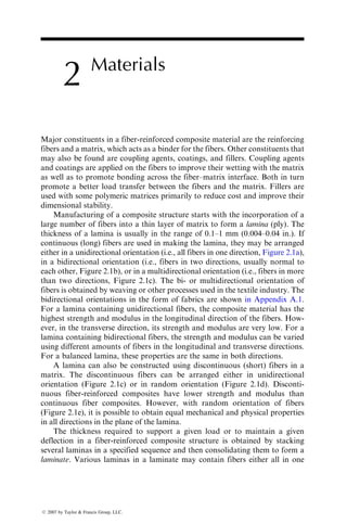 2 Materials
Major constituents in a fiber-reinforced composite material are the reinforcing
fibers and a matrix, which acts as a binder for the fibers. Other constituents that
may also be found are coupling agents, coatings, and fillers. Coupling agents
and coatings are applied on the fibers to improve their wetting with the matrix
as well as to promote bonding across the fiber–matrix interface. Both in turn
promote a better load transfer between the fibers and the matrix. Fillers are
used with some polymeric matrices primarily to reduce cost and improve their
dimensional stability.
Manufacturing of a composite structure starts with the incorporation of a
large number of fibers into a thin layer of matrix to form a lamina (ply). The
thickness of a lamina is usually in the range of 0.1–1 mm (0.004–0.04 in.). If
continuous (long) fibers are used in making the lamina, they may be arranged
either in a unidirectional orientation (i.e., all fibers in one direction, Figure 2.1a),
in a bidirectional orientation (i.e., fibers in two directions, usually normal to
each other, Figure 2.1b), or in a multidirectional orientation (i.e., fibers in more
than two directions, Figure 2.1c). The bi- or multidirectional orientation of
fibers is obtained by weaving or other processes used in the textile industry. The
bidirectional orientations in the form of fabrics are shown in Appendix A.1.
For a lamina containing unidirectional fibers, the composite material has the
highest strength and modulus in the longitudinal direction of the fibers. How-
ever, in the transverse direction, its strength and modulus are very low. For a
lamina containing bidirectional fibers, the strength and modulus can be varied
using different amounts of fibers in the longitudinal and transverse directions.
For a balanced lamina, these properties are the same in both directions.
A lamina can also be constructed using discontinuous (short) fibers in a
matrix. The discontinuous fibers can be arranged either in unidirectional
orientation (Figure 2.1c) or in random orientation (Figure 2.1d). Disconti-
nuous fiber-reinforced composites have lower strength and modulus than
continuous fiber composites. However, with random orientation of fibers
(Figure 2.1e), it is possible to obtain equal mechanical and physical properties
in all directions in the plane of the lamina.
The thickness required to support a given load or to maintain a given
deflection in a fiber-reinforced composite structure is obtained by stacking
several laminas in a specified sequence and then consolidating them to form a
laminate. Various laminas in a laminate may contain fibers either all in one
ß 2007 by Taylor  Francis Group, LLC.
 
