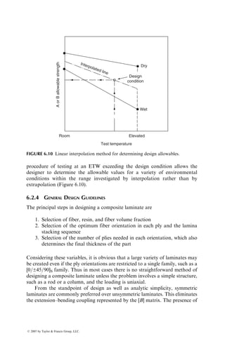 6.1.2.2 Ultimate Failure of a Laminate
Steps for the ultimate failure prediction of a laminate are as follows.
1. Calculate stresses and strains in each lamina using the lamination theory
2. Apply an appropriate failure theory to predict which lamina failed
first
3. Assign reduced stiffness and strength to the failed lamina
4. Recalculate stresses and strains in each of the remaining laminas using
the lamination theory
5. Follow through steps 2 and 3 to predict the next lamina failure
6. Repeat steps 2–4 until ultimate failure of the laminate occurs
Following the procedure outlined earlier, it is possible to generate failure
envelopes describing the FPF as well as the ultimate failure of the laminate.
In practice, a series of failure envelopes is drawn in a two-dimensional normal
stress space in which the coordinate axes represent the average laminate stresses
Nxx=h and Nyy=h. The area bounded by each failure envelope represents
the safe design space for a constant average laminate shear stress Nxy=h
(Figure 6.4).
Experimental verification for the laminate failure prediction methods
requires the use of biaxial tests in which both normal stresses and shear stresses
are present. Thin-walled large-diameter tubes subjected to various combin-
ations of internal and external pressures, longitudinal loads, and torsional
loads are the most suitable specimens for this purpose [6]. From the limited
number of experimental results reported in the literature, it can be concluded
Nyy /h
Nxx /h
Nxy /h=0
−100 −75 75
10
10
100
20
20
50
50
−50
−50
25
25
−25
−25
FIGURE 6.4 Theoretical failure envelopes for a carbon fiber–epoxy [0=90±45]S laminate
(note that the in-plane loads per unit laminate thickness are in ksi).
ß 2007 by Taylor  Francis Group, LLC.
 