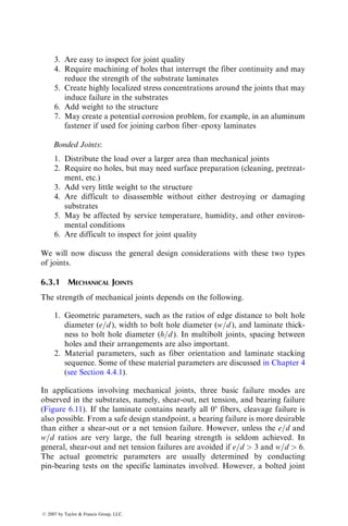1. The application of both the criteria requires the knowledge of the overall
stress field surrounding the notch tip. Since closed-form solutions are
seldom available for notch geometries other than circular holes, this
stress field must be determined by either numerical or experimental
methods.
2. As a first approximation, the characteristic lengths d0 and a0 appearing
in Equations 6.10 and 6.11 are considered independent of the notch
geometry and the laminate configuration. Thus, the values d0 and a0
determined from a single hole test on one laminate configuration can be
used for predicting the notched laminate strength of any laminate of
the same material system. Nuismer and Whitney [16] have observed that
d0 ¼ 1.02 mm (0.04 in.) and a0 ¼ 3.81 mm (0.15 in.) are applicable for a
variety of laminate configurations of both E-glass fiber–epoxy and
T-300 carbon fiber–epoxy composites.
3. Both the failure criteria make adequate failure predictions for notched
laminates under uniaxial loading conditions only. The point stress
criterion is simpler to apply than the average stress criterion. However,
the errors resulting from the approximate analysis of the notch tip
stresses tend to have less effect on the average stress criterion because
of the averaging process itself.
It is important to note that, for many laminates, the unnotched tensile strength
is strongly affected by the stacking sequence and the notched tensile strength is
relatively insensitive to the stacking sequence. An example of this behavior
is given in Table 6.3. In uniaxial tensile loading, unnotched [±45=90=0]S
TABLE 6.3
Tensile Strengths of Unnotched and Notched Laminatesa
Average Tensile Strength, MPa (ksi)
Test Condition [±45=0=90]S [90=0=±45]S
Unnotched 451 (65.4) 499.3 (72.4)
Notched
2.5 mm (0.1 in.) hole 331.7 (48.1) 322.8 (46.8)
7.5 mm (0.3 in.) hole 273.1 (39.6) 273.1 (39.6)
15.0 mm (0.6 in.) hole 235.2 (34.1) 233.1 (33.8)
2.5 mm (0.1 in.) crack 324.2 (47.0) 325.5 (47.2)
7.5 mm (0.3 in.) crack 268.3 (38.9) 255.9 (37.1)
15.0 mm (0.6 in.) crack 222.1 (32.2) 214.5 (31.1)
Source: Adapted from Whitney, J.M. and Kim, R.Y., Composite Materials:
Testing and Design (Fourth Conference), ASTM STP, 617, 229, 1977.
a
Material: T-300 carbon–epoxy.
ß 2007 by Taylor  Francis Group, LLC.
 