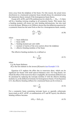 extension–bending coupling is also undesirable from the stiffness standpoint,
since it reduces the effective stiffness of the laminate and thereby increases its
deflection, reduces the critical buckling loads, and decreases the natural fre-
quency of vibration. Similar but lesser effects are observed if the laminate has
bending–twisting coupling due to the presence of D16 and D26 terms. However,
unless the fibers are at 0, 90, or 0=90 combinations, a symmetric laminate
cannot be designed with D16 ¼ D26 ¼ 0.
The deleterious free-edge effects in a laminate can be reduced through
proper selection of lamina stacking sequence. If angle-ply laminates are used,
the layers with þu and u orientations should be alternated instead of in a
clustered configuration [23]. Thus, for example, an eight-layer laminate with
four layers of þu orientations and four layers of u orientations should be
designed as [þu=u=þu=u]S instead of [u=u=u=u]S or [u=u=þu=þu]S.
However, if a laminate contains 0, 90, and ±u layers, adjacent þu and u layers
shouldbeavoided.Forexample,inthequasi-isotropiclaminatefamilycontaining
0, 90, and ±45 layers, a [45=0=90=45]S configuration is preferred over a
[90=þ45=45=0]S or a [0=þ45=45=90]S configuration.
6.2.4.1 Laminate Design for Strength
When the state of stress in a structure is known and does not change during the
course of its service operation, the lamina orientations may be selected in the
following way [24].
Using the standard Mohr’s circle technique, determine the principal normal
loads and the principal directions. Analytically, the principal normal loads are
N1 ¼
1
2
(Nxx þ Nyy) þ
Nxx  Nyy
2
 2
þ N2
xy
 #1=2
,
N2 ¼
1
2
(Nxx þ Nyy) 
Nxx  Nyy
2
 2
þ N2
xy
 #1=2
, (6:13)
and the principal direction with respect to the x axis is
tan 2u ¼
2Nxy
Nxx  Nyy
: (6:14)
Select a [0i=90j]S cross-ply configuration with the 08 layers aligned in the
direction of the maximum principal load N1 and the 908 layers aligned in
the direction of the minimum principal load N2. Thus with respect to the x
axis, the laminate configuration is [ui=(90 þ u)j]S. The ratio of 08 to 908 plies, i=j,
is equal to the principal load ratio N1=N2.
When the stress state in a structure varies in direction or is unknown, a
common approach in laminate design is to make it quasi-isotropic, for example,
ß 2007 by Taylor  Francis Group, LLC.
 