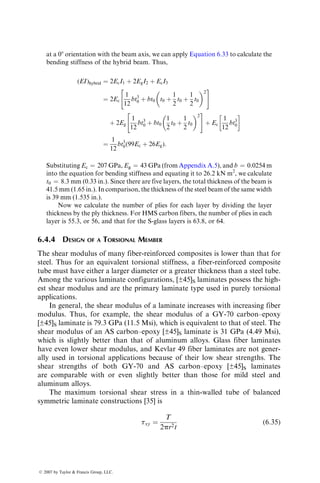 input data and interpreting the output data for composite structures is much
more complex than in the case of metallic structures. Typical input information
for an isotropic element includes its modulus, Poisson’s ratio, and thickness. Its
properties are assumed invariant in the thickness direction. An element for a
composite structure may contain the entire stack of laminas. Consequently, in
this case, the element specification must include the fiber orientation angle in
each lamina, lamina thicknesses, and the location of each lamina with respect to
the element midplane. Furthermore, the basic material property data for plane
stress analysis of thin fiber-reinforced composite structure include four elastic
constants, namely, the longitudinal modulus, transverse modulus, major Pois-
son’s ratio, and shear modulus. Thus, the amount of input information even for
a static load analysis of a composite structure is quite large compared with a
similar analysis of a metallic structure.
The stress output from the finite element analysis of an isotropic material
includes only three stress components for each element. In contrast, the stress
output for a composite structure can be very large since it contains three
in-plane stresses in each individual lamina as well as the interlaminar stresses
between various laminas for every element. The lamina in-plane stresses are
usually computed in the material principal directions, which vary from layer to
layer within the same element. To examine the occurrence of failure in an
element, a preselected failure criterion is applied to each lamina. In many finite
element packages, the stress output may be reduced by calculating stress
resultants, which are integrals of the lamina stresses through the thickness.
However, interpretation of these stress resultants is difficult since they do not
provide information regarding the adequacy of a design.
6.3 JOINT DESIGN
The purpose of a joint is to transfer loads from one member to another in a
structure. The design of joints has a special significance in fiber-reinforced
composite structures for two reasons: (1) the joints are often the weakest
areas in a composite structure and (2) the composite materials do not possess
the forgiving characteristics of ductile metals, namely, their capacity to redis-
tribute local high stresses by yielding.
For composite laminates, the basic joints are either mechanical or bonded.
Mechanical joints are created by fastening the substrates with bolts or rivets;
bonded joints use an adhesive interlayer between the substrates (commonly
called the adherends). The advantages and disadvantages of these two types of
joints are listed as follows.
Mechanical Joints:
1. Permit quick and repeated disassembly for repairs or replacements
without destroying the substrates
2. Require little or no surface preparation
ß 2007 by Taylor  Francis Group, LLC.
 