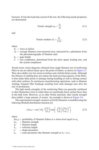 fractures. From the load-time record of the test, the following tensile properties
are determined:
Tensile strength sfu ¼
Fu
Af
(2:1)
and
Tensile modulus Ef ¼
Lf
CAf
, (2:2)
where
Fu ¼ force at failure
Af ¼ average filament cross-sectional area, measured by a planimeter from
the photomicrographs of filament ends
Lf ¼ gage length
C ¼ true compliance, determined from the chart speed, loading rate, and
the system compliance
Tensile stress–strain diagrams obtained from single filament test of reinforcing
fibers in use are almost linear up to the point of failure, as shown in Figure 2.5.
They also exhibit very low strain-to-failure and a brittle failure mode. Although
the absence of yielding does not reduce the load-carrying capacity of the fibers,
it does make them prone to damage during handling as well as during contact
with other surfaces. In continuous manufacturing operations, such as filament
winding, frequent fiber breakage resulting from such damages may slow the
rate of production.
The high tensile strengths of the reinforcing fibers are generally attributed
to their filamentary form in which there are statistically fewer surface flaws than
in the bulk form. However, as in other brittle materials, their tensile strength
data exhibit a large amount of scatter. An example is shown in Figure 2.6.
The experimental strength variation of brittle filaments is modeled using the
following Weibull distribution function [1]:
f (sfu) ¼ asa
o sa1
fu
Lf
Lo
 
exp 
Lf
Lo
 
sfu
so
 a
 
, (2:3)
where
f(sfu) ¼ probability of filament failure at a stress level equal to sfu
sfu ¼ filament strength
Lf ¼ filament length
Lo ¼ reference length
a ¼ shape parameter
so ¼ scale parameter (the filament strength at Lf ¼ Lo)
ß 2007 by Taylor  Francis Group, LLC.
 