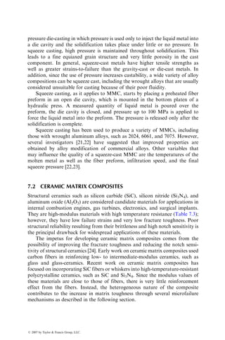 7 Metal, Ceramic, and
Carbon Matrix
Composites
In the earlier chapters of this book, we considered the performance, manufac-
turing, and design issues pertaining to polymer matrix composites. In this
chapter, we review the thermomechanical properties of metal, ceramic, and
carbon matrix composites and a few important manufacturing methods used in
producing such composites.
The history of development of metal, ceramic, and carbon matrix compos-
ites is much more recent than that of the polymer matrix composites. Initial
research on the metal and ceramic matrix composites was based on continuous
carbon or boron fibers, but there were difficulties in producing good quality
composites due to adverse chemical reaction between these fibers and the
matrix. With the development of newer fibers, such as silicon carbide or
aluminum oxide, in the early 1980s, there has been a renewed interest and an
accelerated research activity in developing the technology of both metal and
ceramic matrix composites. The initial impetus for this development has come
from the military and aerospace industries, where there is a great need for
materials with high strength-to-weight ratios or high modulus-to-weight ratios
that can also withstand severe high temperature or corrosive environments.
Presently, these materials are very expensive and their use is limited to appli-
cations that can use their special characteristics, such as high temperature
resistance or high wear resistance. With developments of lower cost fibers
and more cost-effective manufacturing techniques, it is conceivable that both
metal and ceramic matrix composites will find commercial applications in
automobiles, electronic packages, sporting goods, and others.
The carbon matrix composites are more commonly known as carbon–
carbon composites, since they use carbon fibers as the reinforcement for carbon
matrix. The resulting composite has a lower density, higher modulus and
strength, lower coefficient of thermal expansion, and higher thermal shock
resistance than conventional graphite. The carbon matrix composites have
been used as thermal protection materials in the nose cap and the leading
edges of the wing of space shuttles. They are also used in rocket nozzles, exit
cones, and aircraft brakes, and their potential applications include pistons in
ß 2007 by Taylor  Francis Group, LLC.
 