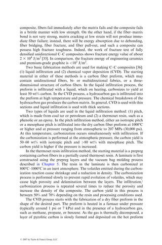 7.1.2.2.2 Casting=Liquid Metal Infiltration
The conventional casting methods can be adopted for producing MMC com-
ponents for low costs and high production rates. In casting MMC, the liquid
metal is poured over a fiber preform and forced to infiltrate the preform either
by gravity or by the application of moderate to high pressure. After the
infiltration is complete, the liquid metal is allowed to cool slowly in the mold.
The pressure is usually applied by means of a hydraulic ram as in die-casting.
Vacuum may also be applied to remove air and gaseous by-products of any
chemical reaction that may take place between the fibers and matrix as the
liquid metal flows into the fiber preform.
Two most important requirements for liquid metal infiltration are (1) the
flowing liquid must have a low viscosity and (2) the liquid metal must wet the
TABLE 7.2
Tensile Properties of Discontinuously Reinforced Aluminum
Alloy Sheets and Extrusions
Material
(Alloy=SiCw or p=
vol. frac.-temper) Orientation
UTS,
MPa (ksi)
YS,
MPa (ksi)
Elongation,
%
Modulus,
GPa (Msi)
2009=SiCw=15%-T8
(Sheet)
L 634 (91.9) 483 (70) 6.4 106 (15.37)
T 552 (80) 400 (58) 8.4 98 (14.21)
2009=SiCp=20%-T8
(Sheet)
L 593 (86) 462 (67) 5.2 109 (15.8)
T 572 (82.9) 421 (61) 5.3 109 (15.8)
6013=SiCp=15%-T6
(Extrusion)
L 517 (75) 434 (62.9) 6.3 101 (14.64)
6013=SiCp=20%-T6
(Extrusion)
L 538 (78) 448 (65) 5.6 110 (15.95)
6013=SiCp=25%-T6
(Extrusion)
L 565 (81.9) 469 (68) 4.3 121 (17.54)
6013=SiCw=15%-T6
(Extrusion)
L 655 (95) 469 (68) 3.2 119 (17.25)
6090=SiCp=25%-T6
(Extrusion)
A 483 (70) 393 (57) 5.5 117 (17)
6090=SiCp=40%-T6
(Extrusion)
A 538 (78) 427 (61.9) 2.0 138 (20)
7475=SiCp=25%-T6
(Extrusion)
A 655 (95) 593 (86) 2.5 117 (17)
Sources: From Geiger, A.L. and Andrew Walker, J., J. Metals, 43, 8, 1991; Harrigan, W.C., Jr.,
J. Metals, 43, 22, 1991.
Notes: L, longitudinal; T, transverse; A, average.
ß 2007 by Taylor  Francis Group, LLC.
 