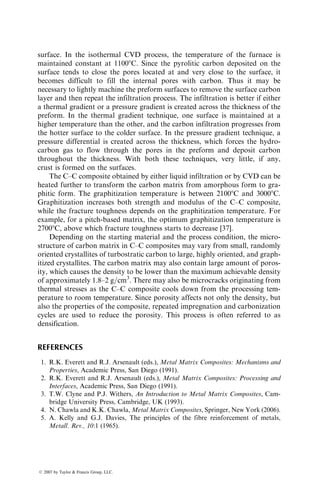 fiber surface. The viscosity of molten aluminum or other alloys is very low
(almost two orders of magnitude lower than that of liquid epoxy and five to
seven orders of magnitude lower than that of liquid thermoplastics). However,
there is, in general, poor wettability between the fibers and the liquid metal,
which may affect the infiltration process. The wettability is improved by
increasing fiber=atmosphere surface tension or by reducing the liquid
metal=fiber surface tension [17]. Both approaches reduce the fiber wetting
angle (Figure 7.9) and, therefore, improve wetting between the fibers and the
matrix. Common methods of improving wettability are
1. Control the chemical environment in which the infiltration is conducted.
For example, controlling the oxygen content of the environment can
improve the wettability of aluminum alloys with carbon fibers. This
is because aluminum has a strong affinity toward atmospheric oxygen.
As the hot liquid metal comes in contact with air, a thin, adherent
aluminum oxide layer is formed on its surface, which interferes with
wetting.
2. Add an alloying element that modifies or disrupts the surface oxide
layer. For example, magnesium added to aluminum alloys disrupts the
surface oxide and improves wettability with most reinforcements.
3. Use a coating on the reinforcement surface that promotes wetting.
Suitable coatings may also prevent unwanted chemical reaction between
the fibers and the matrix. For example, aluminum reacts with carbon
fibers above 5508C to form Al4C3 platelets, which cause pitting on the
carbon fiber surface and reduce the fiber tensile strength.
In general, for high cooling rates and low reinforcement levels (i.e., large
interfiber spacings), the matrix microstructure in the solidified MMC is similar
to that observed in a reinforcement-free alloy. However, for slower cooling
V
S
gLV
gSL gSV
L q
V
S
gLV
gSL gSV
L q
V=Vapor (atmosphere), L=Liquid metal, S=Solid (fiber)
For good wettability, gSV − gSL  gLV cosq
(a) Good wetting (b) Poor wetting
FIGURE 7.9 Surface energy requirement for good fiber surface wetting.
ß 2007 by Taylor  Francis Group, LLC.
 