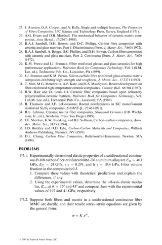 pressure die-casting in which pressure is used only to inject the liquid metal into
a die cavity and the solidification takes place under little or no pressure. In
squeeze casting, high pressure is maintained throughout solidification. This
leads to a fine equiaxed grain structure and very little porosity in the cast
component. In general, squeeze-cast metals have higher tensile strengths as
well as greater strains-to-failure than the gravity-cast or die-cast metals. In
addition, since the use of pressure increases castability, a wide variety of alloy
compositions can be squeeze cast, including the wrought alloys that are usually
considered unsuitable for casting because of their poor fluidity.
Squeeze casting, as it applies to MMC, starts by placing a preheated fiber
preform in an open die cavity, which is mounted in the bottom platen of a
hydraulic press. A measured quantity of liquid metal is poured over the
preform, the die cavity is closed, and pressure up to 100 MPa is applied to
force the liquid metal into the preform. The pressure is released only after the
solidification is complete.
Squeeze casting has been used to produce a variety of MMCs, including
those with wrought aluminum alloys, such as 2024, 6061, and 7075. However,
several investigators [21,22] have suggested that improved properties are
obtained by alloy modification of commercial alloys. Other variables that
may influence the quality of a squeeze-cast MMC are the temperatures of the
molten metal as well as the fiber preform, infiltration speed, and the final
squeeze pressure [22,23].
7.2 CERAMIC MATRIX COMPOSITES
Structural ceramics such as silicon carbide (SiC), silicon nitride (Si3N4), and
aluminum oxide (Al2O3) are considered candidate materials for applications in
internal combustion engines, gas turbines, electronics, and surgical implants.
They are high-modulus materials with high temperature resistance (Table 7.3);
however, they have low failure strains and very low fracture toughness. Poor
structural reliability resulting from their brittleness and high notch sensitivity is
the principal drawback for widespread applications of these materials.
The impetus for developing ceramic matrix composites comes from the
possibility of improving the fracture toughness and reducing the notch sensi-
tivity of structural ceramics [24]. Early work on ceramic matrix composites used
carbon fibers in reinforcing low- to intermediate-modulus ceramics, such as
glass and glass-ceramics. Recent work on ceramic matrix composites has
focused on incorporating SiC fibers or whiskers into high-temperature-resistant
polycrystalline ceramics, such as SiC and Si3N4. Since the modulus values of
these materials are close to those of fibers, there is very little reinforcement
effect from the fibers. Instead, the heterogeneous nature of the composite
contributes to the increase in matrix toughness through several microfailure
mechanisms as described in the following section.
ß 2007 by Taylor  Francis Group, LLC.
 