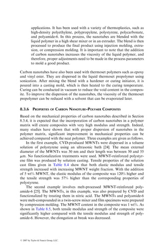 8 Polymer Nanocomposites
Polymer nanocomposites are polymer matrix composites in which the
reinforcement has at least one of its dimensions in the nanometer range
(1 nanometer (nm) ¼ 103
mm (micron) ¼ 109
m). These composites show
great promise not only in terms of superior mechanical properties, but also in
terms of superior thermal, electrical, optical, and other properties, and, in
general, at relatively low-reinforcement volume fractions. The principal reasons
for such highly improved properties are (1) the properties of nano-reinforce-
ments are considerably higher than the reinforcing fibers in use and (2) the ratio
of their surface area to volume is very high, which provides a greater interfacial
interaction with the matrix.
In this chapter, we discuss three types of nanoreinforcements, namely
nanoclay, carbon nanofibers, and carbon nanotubes. The emphasis here will
be on the improvement in the mechanical properties of the polymer matrix. The
improvement in other properties is not discussed in this chapter and can be
found in the references listed at the end of this chapter.
8.1 NANOCLAY
The reinforcement used in nanoclay composites is a layered silicate clay min-
eral, such as smectite clay, that belongs to a family of silicates known as 2:1
phyllosilicates [1]. In the natural form, the layered smectite clay particles are
6–10 mm thick and contain 3000 planar layers. Unlike the common clay
minerals, such as talc and mica, smectite clay can be exfoliated or delaminated
and dispersed as individual layers, each ~1 nm thick. In the exfoliated form, the
surface area of each nanoclay particle is ~750 m2
=g and the aspect ratio is 50.
The crystal structure of each layer of smectite clays contains two outer
tetrahedral sheets, filled mainly with Si, and a central octahedral sheet of
alumina or magnesia (Figure 8.1). The thickness of each layer is ~1 nm, but
the lateral dimensions of these layers may range from 200 to 2000 nm. The
layers are separated by a very small gap, called the interlayer or the gallery. The
negative charge, generated by isomorphic substitution of Al3þ
with Mg2þ
or
Mg2þ
with Liþ
within the layers, is counterbalanced by the presence of
hydrated alkaline cations, such as Na or Ca, in the interlayer. Since the forces
that hold the layers together are relatively weak, it is possible to intercalate
small organic molecules between the layers.
ß 2007 by Taylor  Francis Group, LLC.
 
