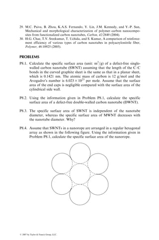magnitude larger in diameter than the VGCNF, have shown that tensile
modulus decreases with increasing diameter, whereas tensile strength decreases
with both increasing diameter and increasing length.
Carbon nanofibers have been incorporated into several different thermo-
plastic and thermoset polymers. The results of carbon nanofiber addition on
the mechanical properties of the resulting composite have been mixed.
TABLE 8.2
Properties of Vapor-Grown Carbon Nanofibers
Carbon Nanofibersa
Properties Pyrotically Stripped
Diameter (nm) 60–200
Density (g=cm3
) 1.8
Tensile Modulus (GPa) 600
Tensile Strength (GPa) 7
Coefficient of thermal expansion (106
=8C) 1.0
Electrical resistivity (mV cm) 55
a
Pyrograf III, produced by Applied Sciences, Inc.
FIGURE 8.4 Photograph of carbon nanofibers. (Courtesy of Applied Sciences, Inc.
With permission.)
ß 2007 by Taylor  Francis Group, LLC.
 