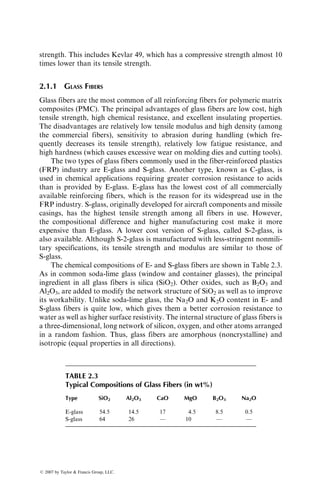 strength. This includes Kevlar 49, which has a compressive strength almost 10
times lower than its tensile strength.
2.1.1 GLASS FIBERS
Glass fibers are the most common of all reinforcing fibers for polymeric matrix
composites (PMC). The principal advantages of glass fibers are low cost, high
tensile strength, high chemical resistance, and excellent insulating properties.
The disadvantages are relatively low tensile modulus and high density (among
the commercial fibers), sensitivity to abrasion during handling (which fre-
quently decreases its tensile strength), relatively low fatigue resistance, and
high hardness (which causes excessive wear on molding dies and cutting tools).
The two types of glass fibers commonly used in the fiber-reinforced plastics
(FRP) industry are E-glass and S-glass. Another type, known as C-glass, is
used in chemical applications requiring greater corrosion resistance to acids
than is provided by E-glass. E-glass has the lowest cost of all commercially
available reinforcing fibers, which is the reason for its widespread use in the
FRP industry. S-glass, originally developed for aircraft components and missile
casings, has the highest tensile strength among all fibers in use. However,
the compositional difference and higher manufacturing cost make it more
expensive than E-glass. A lower cost version of S-glass, called S-2-glass, is
also available. Although S-2-glass is manufactured with less-stringent nonmili-
tary specifications, its tensile strength and modulus are similar to those of
S-glass.
The chemical compositions of E- and S-glass fibers are shown in Table 2.3.
As in common soda-lime glass (window and container glasses), the principal
ingredient in all glass fibers is silica (SiO2). Other oxides, such as B2O3 and
Al2O3, are added to modify the network structure of SiO2 as well as to improve
its workability. Unlike soda-lime glass, the Na2O and K2O content in E- and
S-glass fibers is quite low, which gives them a better corrosion resistance to
water as well as higher surface resistivity. The internal structure of glass fibers is
a three-dimensional, long network of silicon, oxygen, and other atoms arranged
in a random fashion. Thus, glass fibers are amorphous (noncrystalline) and
isotropic (equal properties in all directions).
TABLE 2.3
Typical Compositions of Glass Fibers (in wt%)
Type SiO2 Al2O3 CaO MgO B2O3 Na2O
E-glass 54.5 14.5 17 4.5 8.5 0.5
S-glass 64 26 — 10 — —
ß 2007 by Taylor  Francis Group, LLC.
 