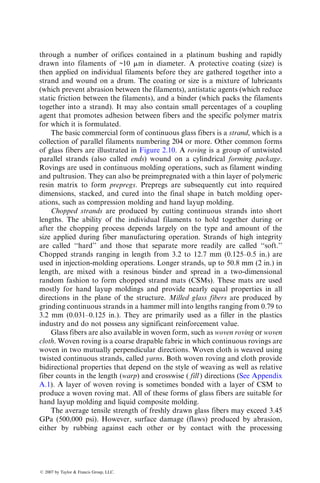 through a number of orifices contained in a platinum bushing and rapidly
drawn into filaments of ~10 mm in diameter. A protective coating (size) is
then applied on individual filaments before they are gathered together into a
strand and wound on a drum. The coating or size is a mixture of lubricants
(which prevent abrasion between the filaments), antistatic agents (which reduce
static friction between the filaments), and a binder (which packs the filaments
together into a strand). It may also contain small percentages of a coupling
agent that promotes adhesion between fibers and the specific polymer matrix
for which it is formulated.
The basic commercial form of continuous glass fibers is a strand, which is a
collection of parallel filaments numbering 204 or more. Other common forms
of glass fibers are illustrated in Figure 2.10. A roving is a group of untwisted
parallel strands (also called ends) wound on a cylindrical forming package.
Rovings are used in continuous molding operations, such as filament winding
and pultrusion. They can also be preimpregnated with a thin layer of polymeric
resin matrix to form prepregs. Prepregs are subsequently cut into required
dimensions, stacked, and cured into the final shape in batch molding oper-
ations, such as compression molding and hand layup molding.
Chopped strands are produced by cutting continuous strands into short
lengths. The ability of the individual filaments to hold together during or
after the chopping process depends largely on the type and amount of the
size applied during fiber manufacturing operation. Strands of high integrity
are called ‘‘hard’’ and those that separate more readily are called ‘‘soft.’’
Chopped strands ranging in length from 3.2 to 12.7 mm (0.125–0.5 in.) are
used in injection-molding operations. Longer strands, up to 50.8 mm (2 in.) in
length, are mixed with a resinous binder and spread in a two-dimensional
random fashion to form chopped strand mats (CSMs). These mats are used
mostly for hand layup moldings and provide nearly equal properties in all
directions in the plane of the structure. Milled glass fibers are produced by
grinding continuous strands in a hammer mill into lengths ranging from 0.79 to
3.2 mm (0.031–0.125 in.). They are primarily used as a filler in the plastics
industry and do not possess any significant reinforcement value.
Glass fibers are also available in woven form, such as woven roving or woven
cloth. Woven roving is a coarse drapable fabric in which continuous rovings are
woven in two mutually perpendicular directions. Woven cloth is weaved using
twisted continuous strands, called yarns. Both woven roving and cloth provide
bidirectional properties that depend on the style of weaving as well as relative
fiber counts in the length (warp) and crosswise ( fill ) directions (See Appendix
A.1). A layer of woven roving is sometimes bonded with a layer of CSM to
produce a woven roving mat. All of these forms of glass fibers are suitable for
hand layup molding and liquid composite molding.
The average tensile strength of freshly drawn glass fibers may exceed 3.45
GPa (500,000 psi). However, surface damage (flaws) produced by abrasion,
either by rubbing against each other or by contact with the processing
ß 2007 by Taylor  Francis Group, LLC.
 