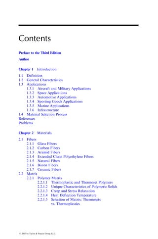 Contents
Preface to the Third Edition
Author
Chapter 1 Introduction
1.1 Definition
1.2 General Characteristics
1.3 Applications
1.3.1 Aircraft and Military Applications
1.3.2 Space Applications
1.3.3 Automotive Applications
1.3.4 Sporting Goods Applications
1.3.5 Marine Applications
1.3.6 Infrastructure
1.4 Material Selection Process
References
Problems
Chapter 2 Materials
2.1 Fibers
2.1.1 Glass Fibers
2.1.2 Carbon Fibers
2.1.3 Aramid Fibers
2.1.4 Extended Chain Polyethylene Fibers
2.1.5 Natural Fibers
2.1.6 Boron Fibers
2.1.7 Ceramic Fibers
2.2 Matrix
2.2.1 Polymer Matrix
2.2.1.1 Thermoplastic and Thermoset Polymers
2.2.1.2 Unique Characteristics of Polymeric Solids
2.2.1.3 Creep and Stress Relaxation
2.2.1.4 Heat Deflection Temperature
2.2.1.5 Selection of Matrix: Thermosets
vs. Thermoplastics
ß 2007 by Taylor & Francis Group, LLC.
 